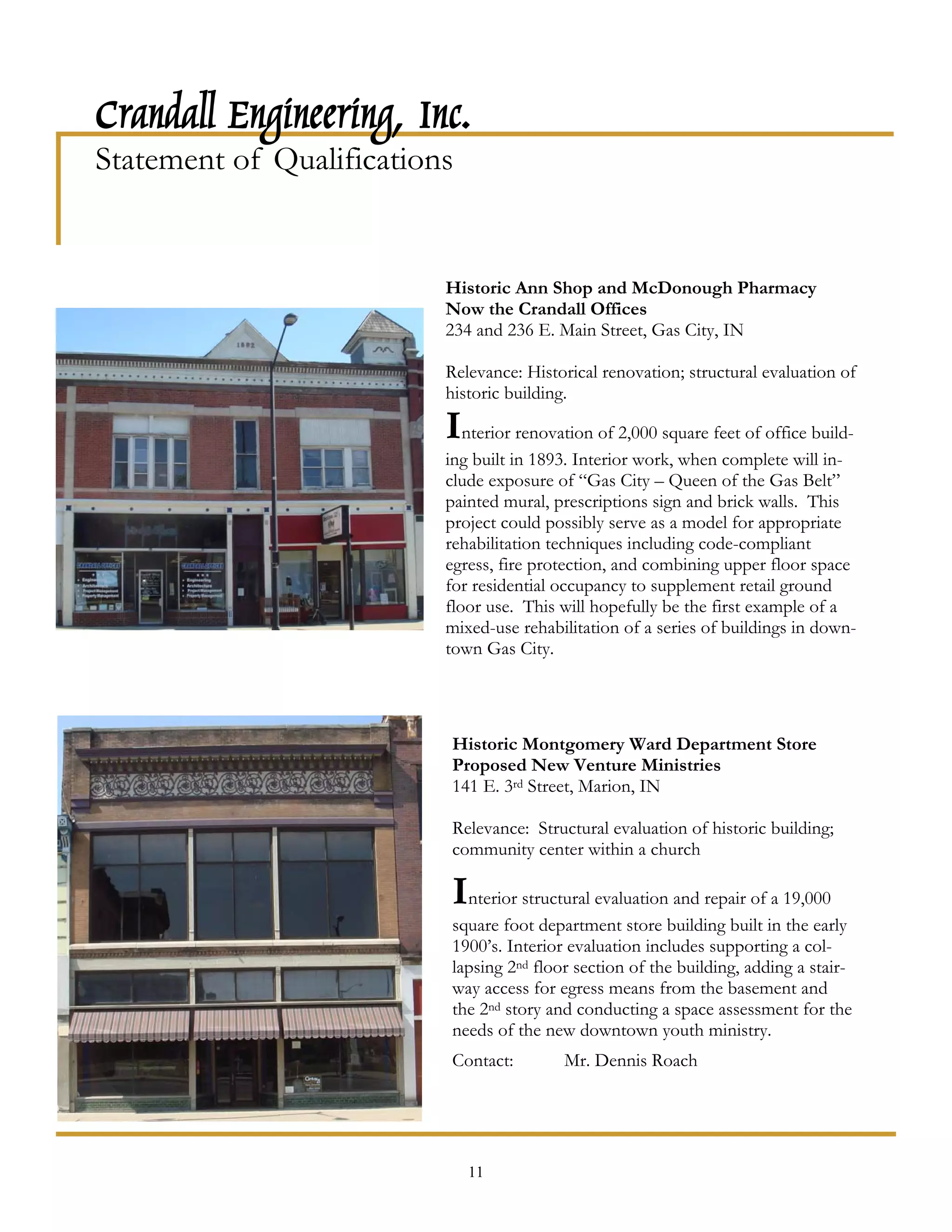 Crandall Engineering, Inc.
Statement of Qualifications


                          Historic Ann Shop and McDonough Pharmacy
                          Now the Crandall Offices
                          234 and 236 E. Main Street, Gas City, IN

                          Relevance: Historical renovation; structural evaluation of
                          historic building.

                          Interior renovation of 2,000 square feet of office build-
                          ing built in 1893. Interior work, when complete will in-
                          clude exposure of “Gas City – Queen of the Gas Belt”
                          painted mural, prescriptions sign and brick walls. This
                          project could possibly serve as a model for appropriate
                          rehabilitation techniques including code-compliant
                          egress, fire protection, and combining upper floor space
                          for residential occupancy to supplement retail ground
                          floor use. This will hopefully be the first example of a
                          mixed-use rehabilitation of a series of buildings in down-
                          town Gas City.




                          Historic Montgomery Ward Department Store
                          Proposed New Venture Ministries
                          141 E. 3rd Street, Marion, IN

                          Relevance: Structural evaluation of historic building;
                          community center within a church

                          Interior structural evaluation and repair of a 19,000
                          square foot department store building built in the early
                          1900’s. Interior evaluation includes supporting a col-
                          lapsing 2nd floor section of the building, adding a stair-
                          way access for egress means from the basement and
                          the 2nd story and conducting a space assessment for the
                          needs of the new downtown youth ministry.
                          Contact:        Mr. Dennis Roach




                              11
 