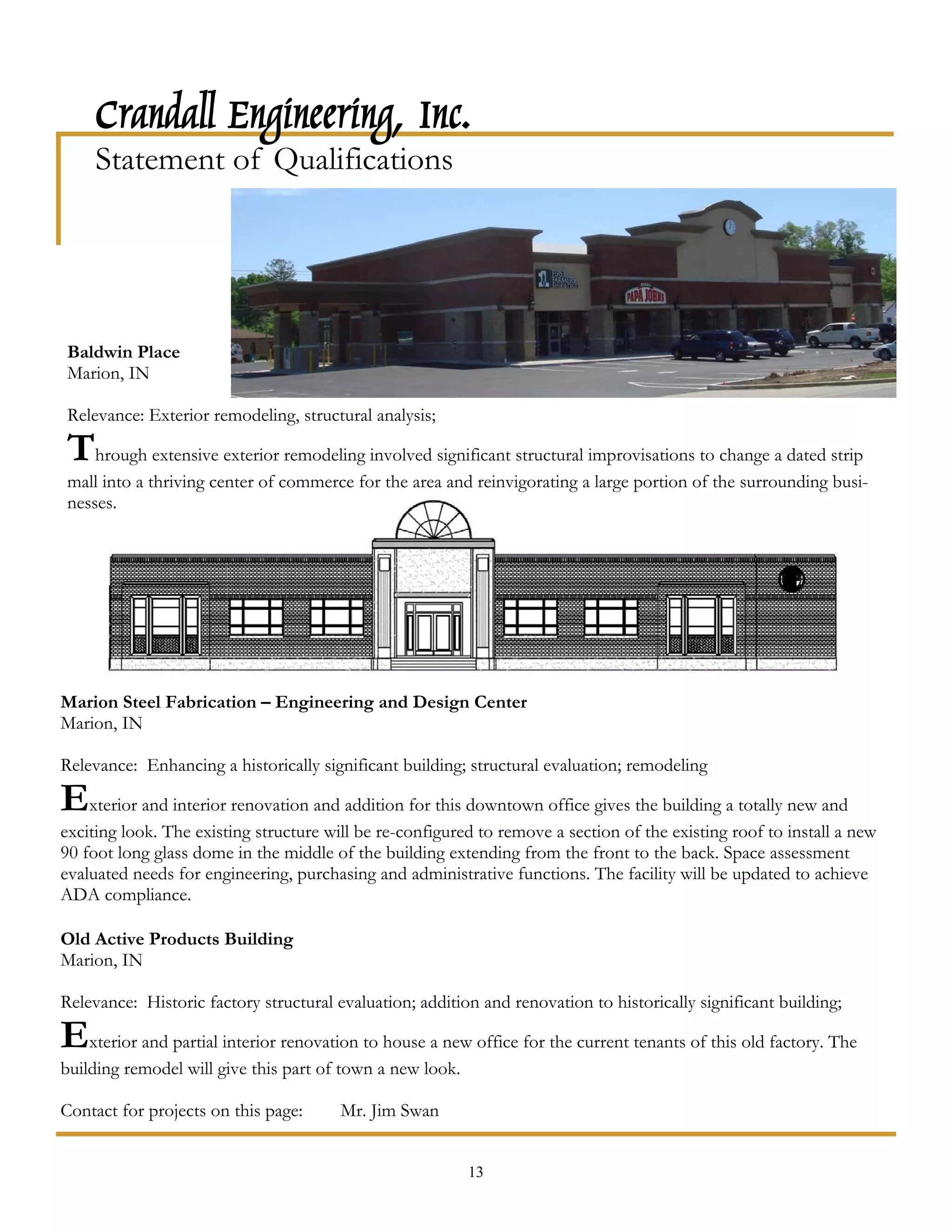 Crandall Engineering, Inc.
     Statement of Qualifications




Baldwin Place
Marion, IN

Relevance: Exterior remodeling, structural analysis;

Through extensive exterior remodeling involved significant structural improvisations to change a dated strip
mall into a thriving center of commerce for the area and reinvigorating a large portion of the surrounding busi-
nesses.




Marion Steel Fabrication – Engineering and Design Center
Marion, IN

Relevance: Enhancing a historically significant building; structural evaluation; remodeling

Exterior and interior renovation and addition for this downtown office gives the building a totally new and
exciting look. The existing structure will be re-configured to remove a section of the existing roof to install a new
90 foot long glass dome in the middle of the building extending from the front to the back. Space assessment
evaluated needs for engineering, purchasing and administrative functions. The facility will be updated to achieve
ADA compliance.

Old Active Products Building
Marion, IN

Relevance: Historic factory structural evaluation; addition and renovation to historically significant building;

Exterior and partial interior renovation to house a new office for the current tenants of this old factory. The
building remodel will give this part of town a new look.

Contact for projects on this page:      Mr. Jim Swan


                                                           13
 
