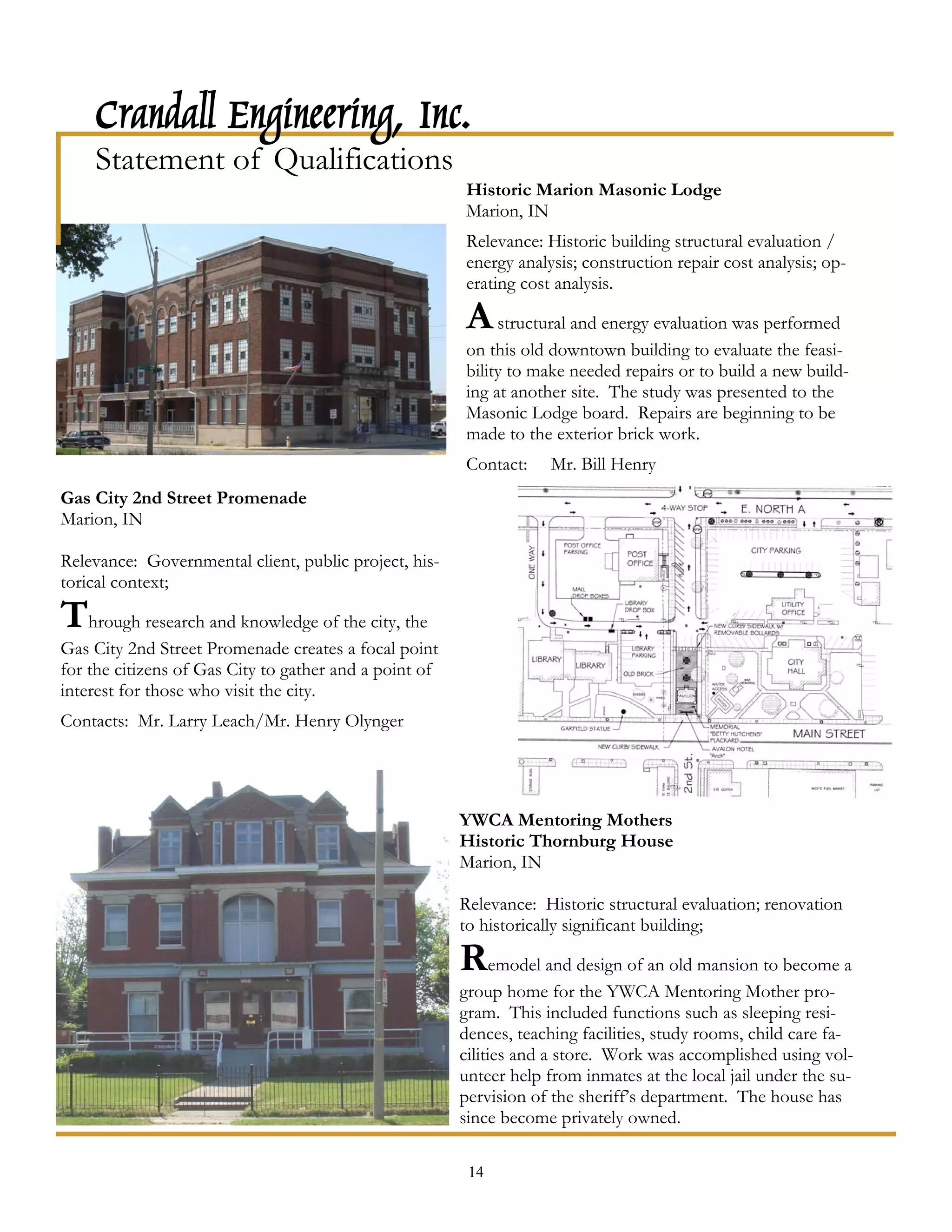Crandall Engineering, Inc.
    Statement of Qualifications
                                                        Historic Marion Masonic Lodge
                                                        Marion, IN
                                                        Relevance: Historic building structural evaluation /
                                                        energy analysis; construction repair cost analysis; op-
                                                        erating cost analysis.

                                                        A structural and energy evaluation was performed
                                                        on this old downtown building to evaluate the feasi-
                                                        bility to make needed repairs or to build a new build-
                                                        ing at another site. The study was presented to the
                                                        Masonic Lodge board. Repairs are beginning to be
                                                        made to the exterior brick work.
                                                        Contact:    Mr. Bill Henry
Gas City 2nd Street Promenade
Marion, IN

Relevance: Governmental client, public project, his-
torical context;

Through research and knowledge of the city, the
Gas City 2nd Street Promenade creates a focal point
for the citizens of Gas City to gather and a point of
interest for those who visit the city.
Contacts: Mr. Larry Leach/Mr. Henry Olynger




                                                        YWCA Mentoring Mothers
                                                        Historic Thornburg House
                                                        Marion, IN

                                                        Relevance: Historic structural evaluation; renovation
                                                        to historically significant building;

                                                        Remodel and design of an old mansion to become a
                                                        group home for the YWCA Mentoring Mother pro-
                                                        gram. This included functions such as sleeping resi-
                                                        dences, teaching facilities, study rooms, child care fa-
                                                        cilities and a store. Work was accomplished using vol-
                                                        unteer help from inmates at the local jail under the su-
                                                        pervision of the sheriff’s department. The house has
                                                        since become privately owned.

                                                         14
 
