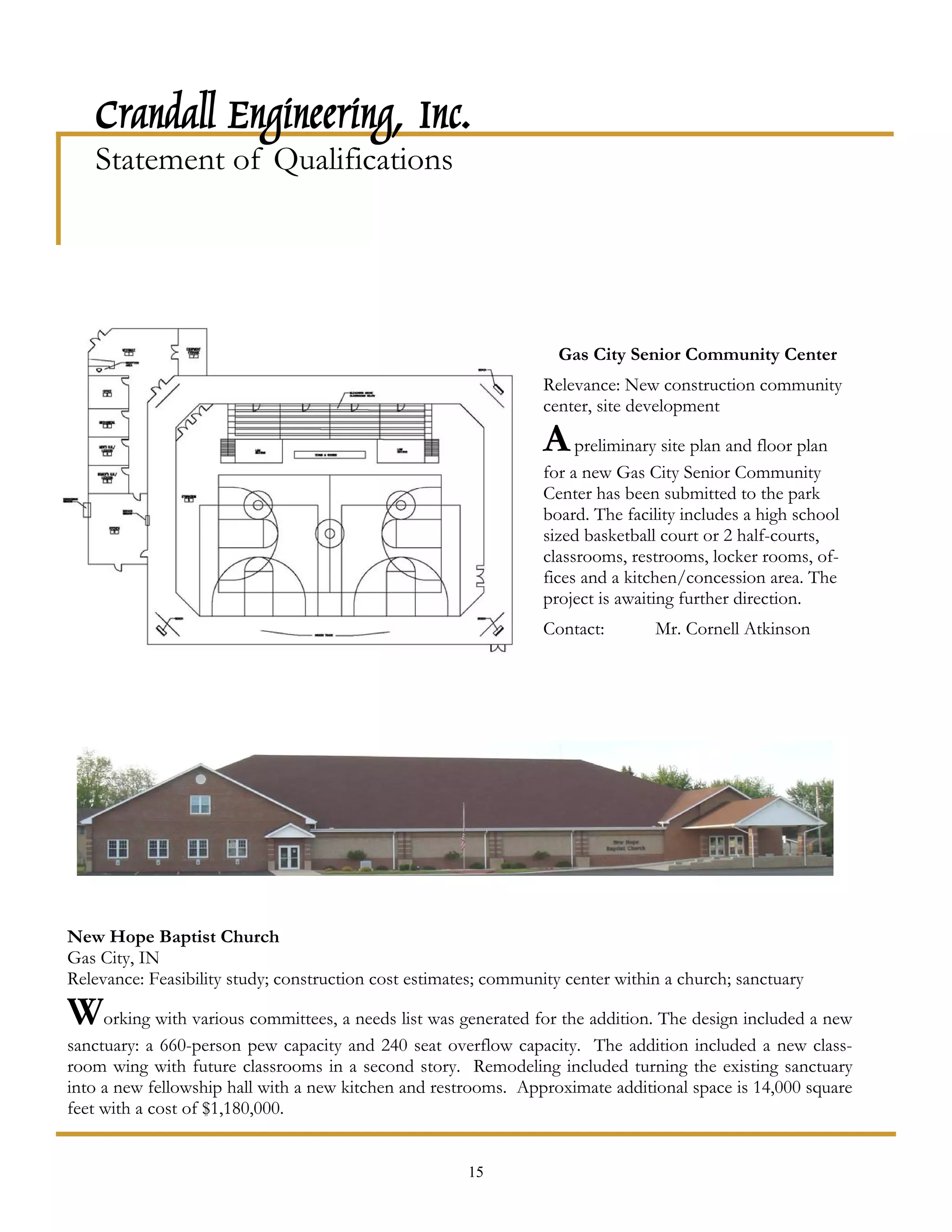 Crandall Engineering, Inc.
   Statement of Qualifications




                                                                    Gas City Senior Community Center
                                                                 Relevance: New construction community
                                                                 center, site development

                                                                 A preliminary site plan and floor plan
                                                                 for a new Gas City Senior Community
                                                                 Center has been submitted to the park
                                                                 board. The facility includes a high school
                                                                 sized basketball court or 2 half-courts,
                                                                 classrooms, restrooms, locker rooms, of-
                                                                 fices and a kitchen/concession area. The
                                                                 project is awaiting further direction.
                                                                 Contact:        Mr. Cornell Atkinson




New Hope Baptist Church
Gas City, IN
Relevance: Feasibility study; construction cost estimates; community center within a church; sanctuary

Working with various committees, a needs list was generated for the addition. The design included a new
sanctuary: a 660-person pew capacity and 240 seat overflow capacity. The addition included a new class-
room wing with future classrooms in a second story. Remodeling included turning the existing sanctuary
into a new fellowship hall with a new kitchen and restrooms. Approximate additional space is 14,000 square
feet with a cost of $1,180,000.


                                                       15
 