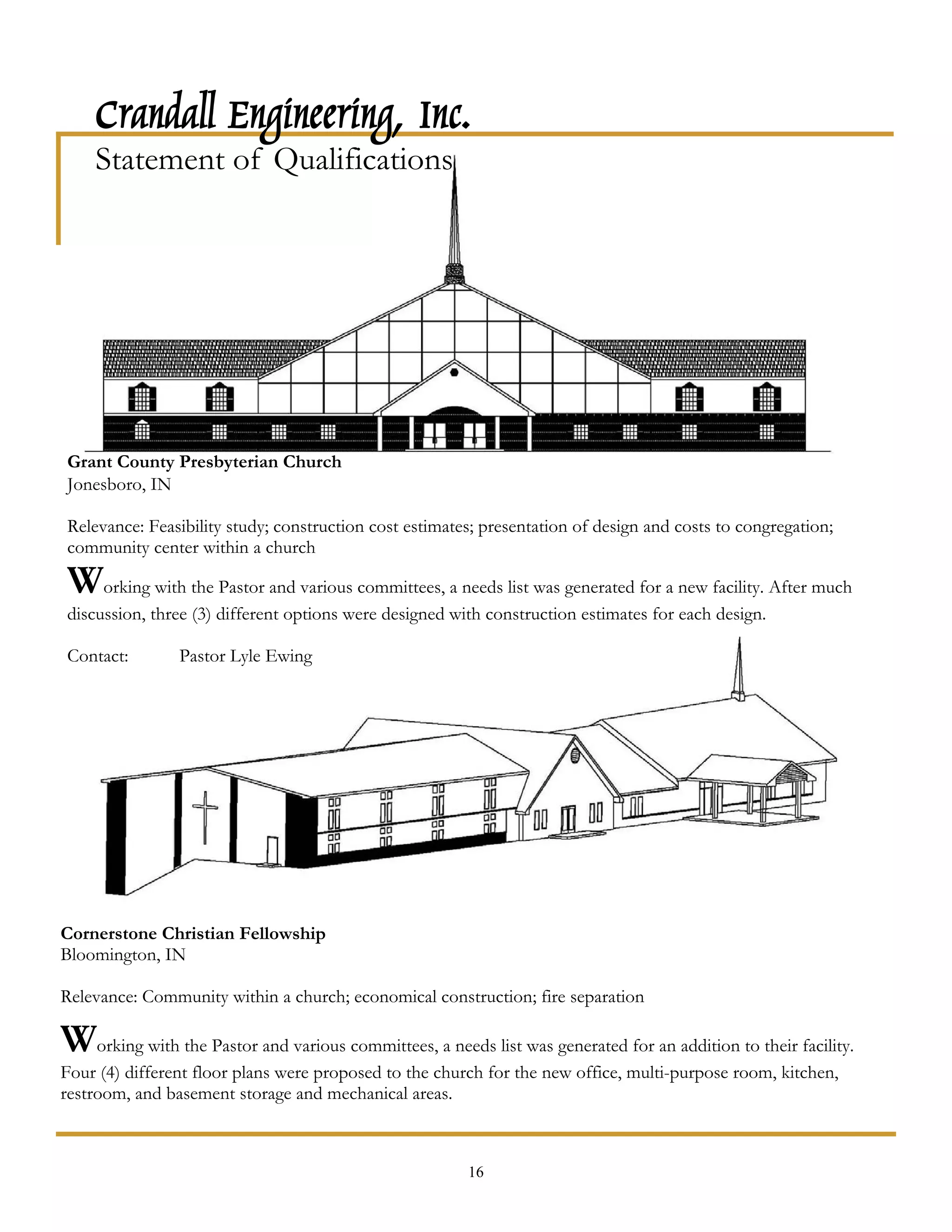 Crandall Engineering, Inc.
    Statement of Qualifications




Grant County Presbyterian Church
Jonesboro, IN

Relevance: Feasibility study; construction cost estimates; presentation of design and costs to congregation;
community center within a church

Working with the Pastor and various committees, a needs list was generated for a new facility. After much
discussion, three (3) different options were designed with construction estimates for each design.

Contact:        Pastor Lyle Ewing




Cornerstone Christian Fellowship
Bloomington, IN

Relevance: Community within a church; economical construction; fire separation

Working with the Pastor and various committees, a needs list was generated for an addition to their facility.
Four (4) different floor plans were proposed to the church for the new office, multi-purpose room, kitchen,
restroom, and basement storage and mechanical areas.



                                                        16
 