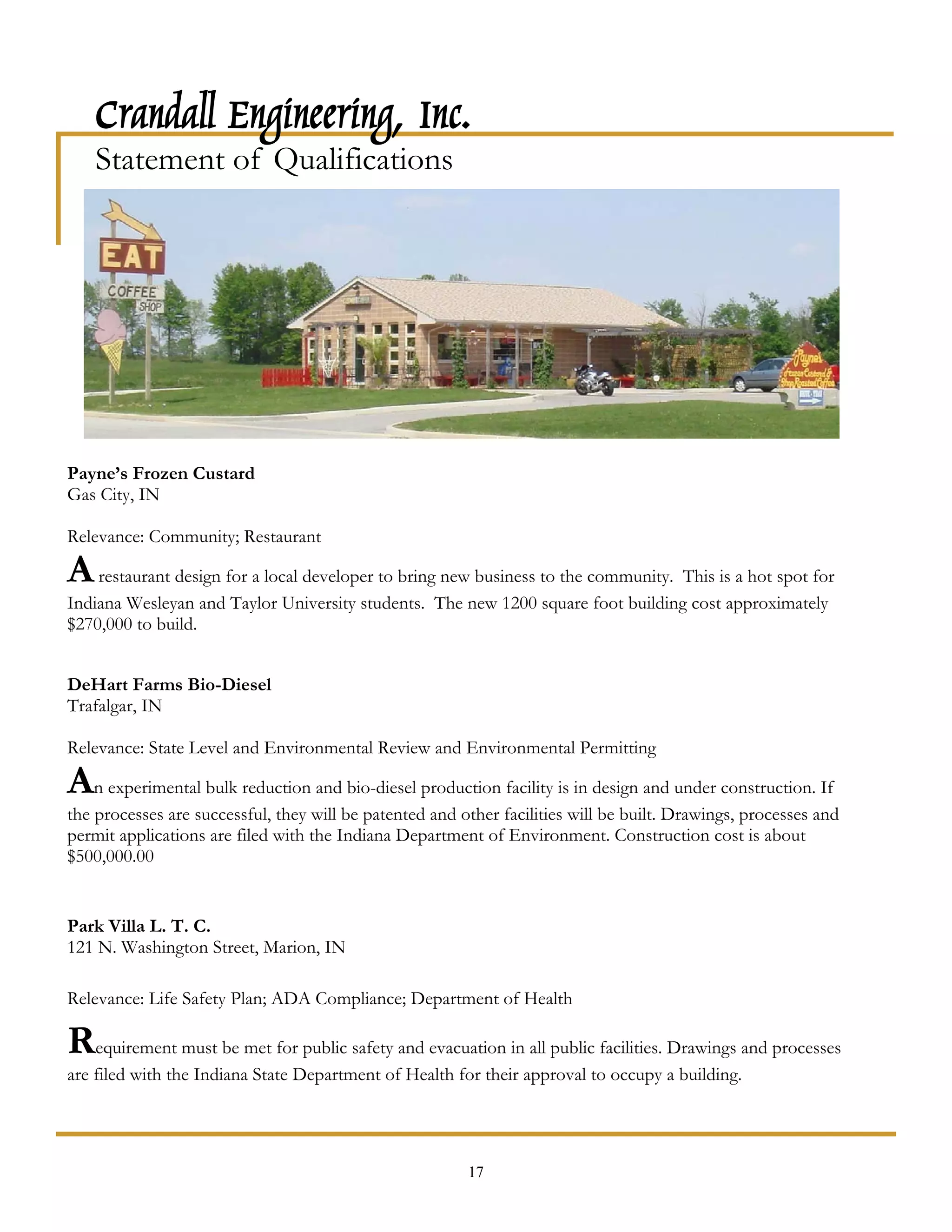 Crandall Engineering, Inc.
    Statement of Qualifications




Payne’s Frozen Custard
Gas City, IN

Relevance: Community; Restaurant

A restaurant design for a local developer to bring new business to the community. This is a hot spot for
Indiana Wesleyan and Taylor University students. The new 1200 square foot building cost approximately
$270,000 to build.


DeHart Farms Bio-Diesel
Trafalgar, IN

Relevance: State Level and Environmental Review and Environmental Permitting

An experimental bulk reduction and bio-diesel production facility is in design and under construction. If
the processes are successful, they will be patented and other facilities will be built. Drawings, processes and
permit applications are filed with the Indiana Department of Environment. Construction cost is about
$500,000.00


Park Villa L. T. C.
121 N. Washington Street, Marion, IN

Relevance: Life Safety Plan; ADA Compliance; Department of Health

Requirement must be met for public safety and evacuation in all public facilities. Drawings and processes
are filed with the Indiana State Department of Health for their approval to occupy a building.




                                                         17
 