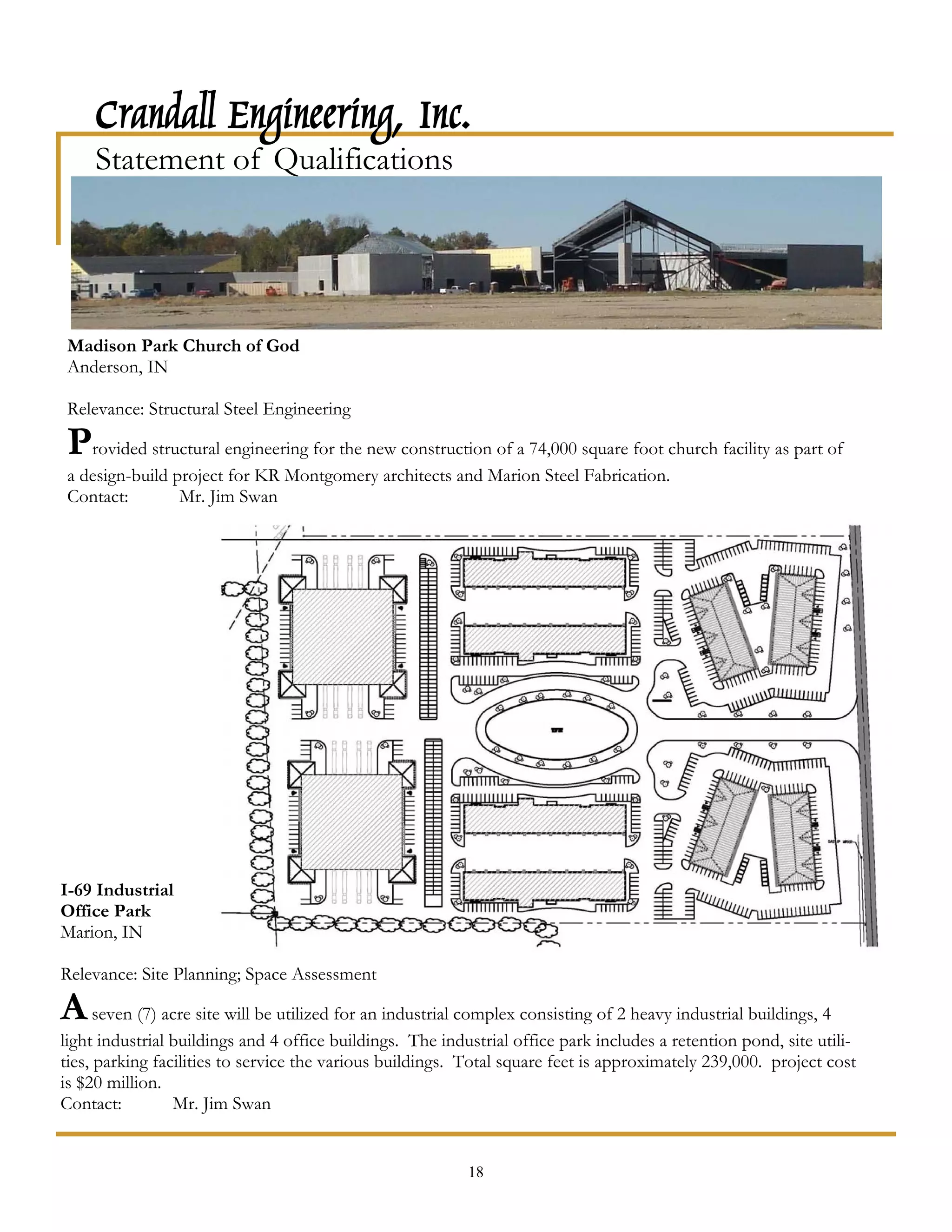 Crandall Engineering, Inc.
     Statement of Qualifications




Madison Park Church of God
Anderson, IN

Relevance: Structural Steel Engineering

Provided structural engineering for the new construction of a 74,000 square foot church facility as part of
a design-build project for KR Montgomery architects and Marion Steel Fabrication.
Contact:        Mr. Jim Swan




I-69 Industrial
Office Park
Marion, IN

Relevance: Site Planning; Space Assessment

A seven (7) acre site will be utilized for an industrial complex consisting of 2 heavy industrial buildings, 4
light industrial buildings and 4 office buildings. The industrial office park includes a retention pond, site utili-
ties, parking facilities to service the various buildings. Total square feet is approximately 239,000. project cost
is $20 million.
Contact:         Mr. Jim Swan


                                                           18
 