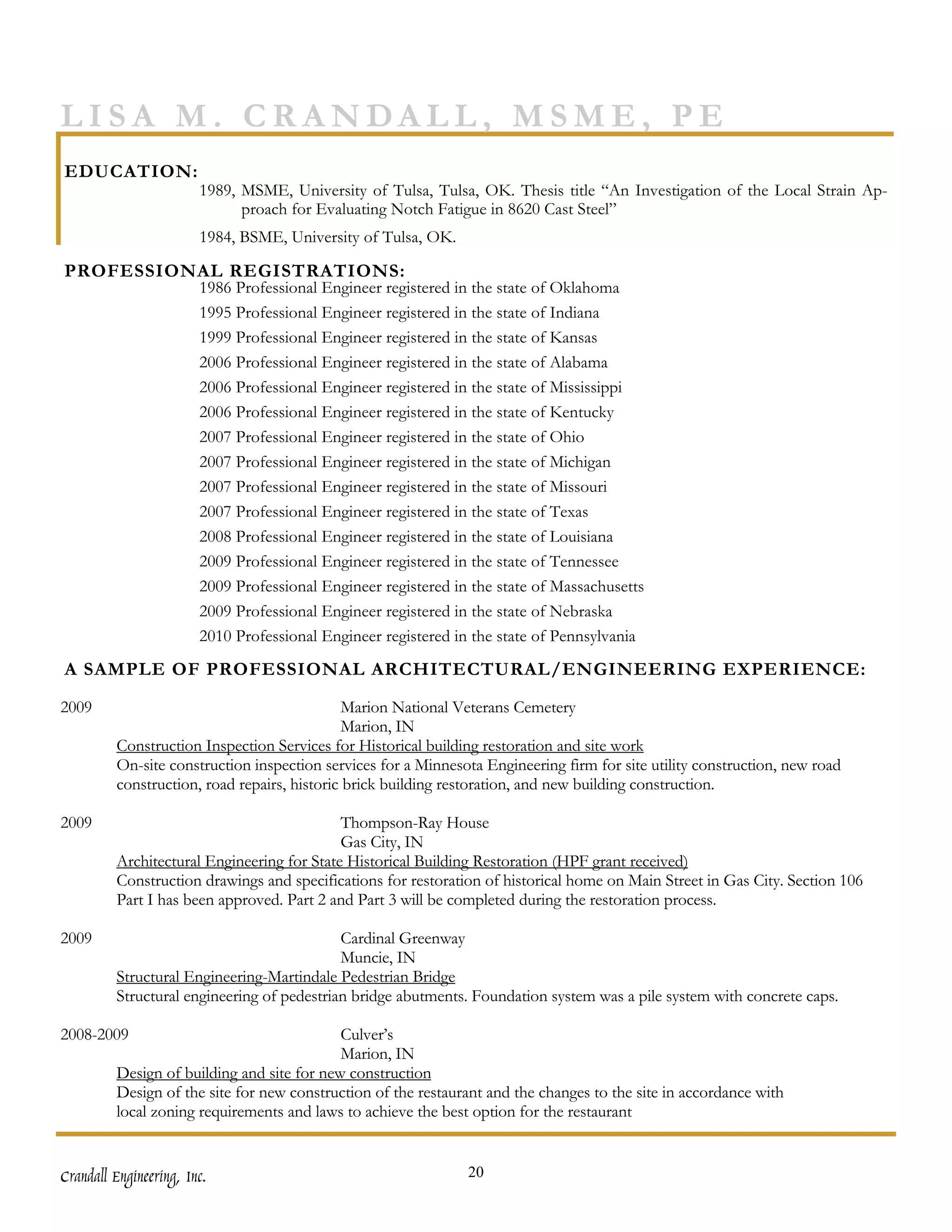 LISA M. CRANDALL, MSME, PE
EDUCATION:
                        1989, MSME, University of Tulsa, Tulsa, OK. Thesis title “An Investigation of the Local Strain Ap-
                              proach for Evaluating Notch Fatigue in 8620 Cast Steel”
                        1984, BSME, University of Tulsa, OK.

PROFESSIONAL REGISTRATIONS:
                        1986 Professional Engineer registered in the state of Oklahoma
                        1995 Professional Engineer registered in the state of Indiana
                        1999 Professional Engineer registered in the state of Kansas
                        2006 Professional Engineer registered in the state of Alabama
                        2006 Professional Engineer registered in the state of Mississippi
                        2006 Professional Engineer registered in the state of Kentucky
                        2007 Professional Engineer registered in the state of Ohio
                        2007 Professional Engineer registered in the state of Michigan
                        2007 Professional Engineer registered in the state of Missouri
                        2007 Professional Engineer registered in the state of Texas
                        2008 Professional Engineer registered in the state of Louisiana
                        2009 Professional Engineer registered in the state of Tennessee
                        2009 Professional Engineer registered in the state of Massachusetts
                        2009 Professional Engineer registered in the state of Nebraska
                        2010 Professional Engineer registered in the state of Pennsylvania
A SAMPLE OF PROFESSIONAL ARCHITECTURAL/ENGINEERING EXPERIENCE:

2009                                          Marion National Veterans Cemetery
                                              Marion, IN
         Construction Inspection Services for Historical building restoration and site work
         On-site construction inspection services for a Minnesota Engineering firm for site utility construction, new road
         construction, road repairs, historic brick building restoration, and new building construction.

2009                                        Thompson-Ray House
                                            Gas City, IN
         Architectural Engineering for State Historical Building Restoration (HPF grant received)
         Construction drawings and specifications for restoration of historical home on Main Street in Gas City. Section 106
         Part I has been approved. Part 2 and Part 3 will be completed during the restoration process.

2009                                        Cardinal Greenway
                                            Muncie, IN
         Structural Engineering-Martindale Pedestrian Bridge
         Structural engineering of pedestrian bridge abutments. Foundation system was a pile system with concrete caps.

2008-2009                                   Culver’s
                                            Marion, IN
         Design of building and site for new construction
         Design of the site for new construction of the restaurant and the changes to the site in accordance with
         local zoning requirements and laws to achieve the best option for the restaurant


Crandall Engineering, Inc.                                      20
 