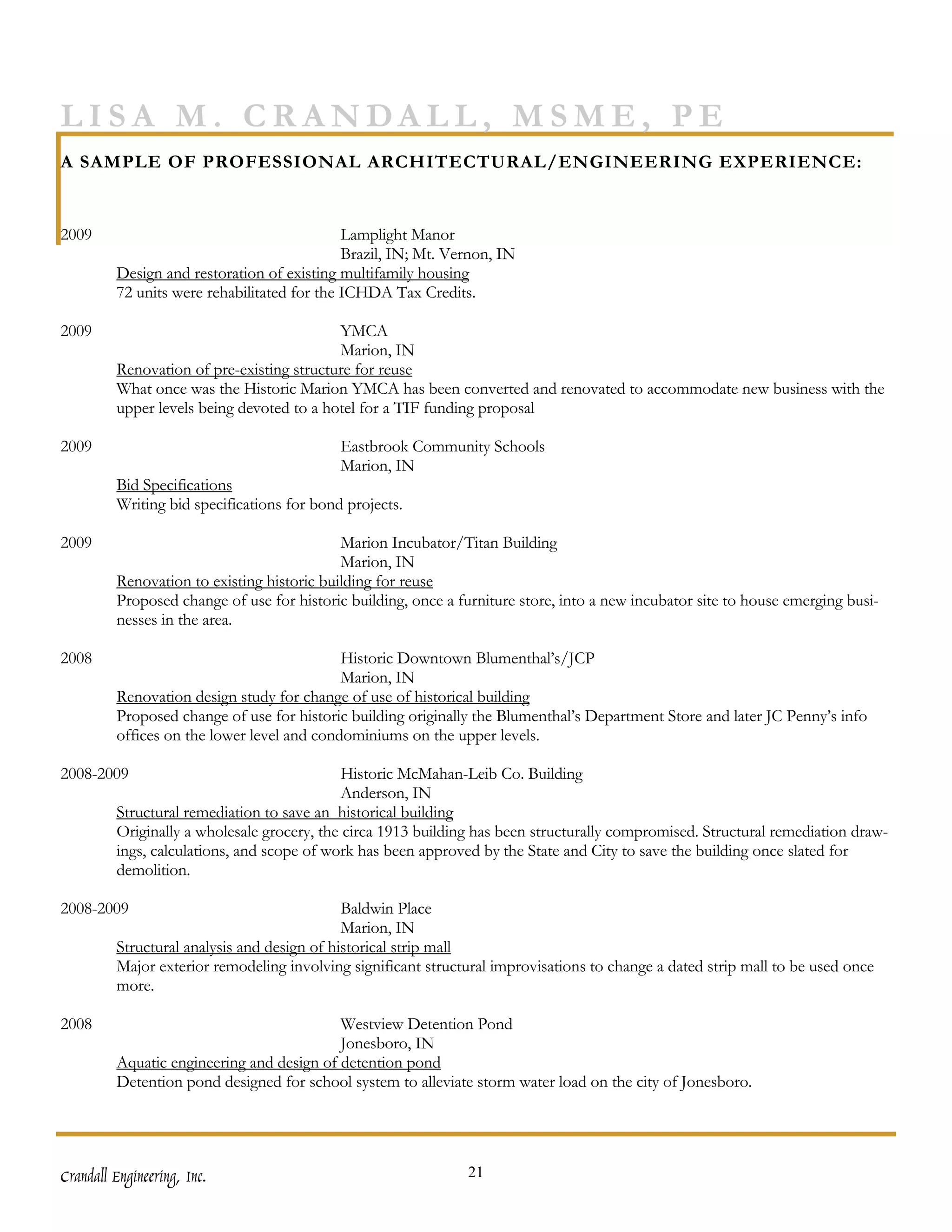 LISA M. CRANDALL, MSME, PE
A SAMPLE OF PROFESSIONAL ARCHITECTURAL/ENGINEERING EXPERIENCE:


2009                                         Lamplight Manor
                                             Brazil, IN; Mt. Vernon, IN
         Design and restoration of existing multifamily housing
         72 units were rehabilitated for the ICHDA Tax Credits.

2009                                       YMCA
                                           Marion, IN
         Renovation of pre-existing structure for reuse
         What once was the Historic Marion YMCA has been converted and renovated to accommodate new business with the
         upper levels being devoted to a hotel for a TIF funding proposal

2009                                        Eastbrook Community Schools
                                            Marion, IN
         Bid Specifications
         Writing bid specifications for bond projects.

2009                                        Marion Incubator/Titan Building
                                            Marion, IN
         Renovation to existing historic building for reuse
         Proposed change of use for historic building, once a furniture store, into a new incubator site to house emerging busi-
         nesses in the area.

2008                                        Historic Downtown Blumenthal’s/JCP
                                            Marion, IN
         Renovation design study for change of use of historical building
         Proposed change of use for historic building originally the Blumenthal’s Department Store and later JC Penny’s info
         offices on the lower level and condominiums on the upper levels.

2008-2009                                    Historic McMahan-Leib Co. Building
                                            Anderson, IN
         Structural remediation to save an historical building
         Originally a wholesale grocery, the circa 1913 building has been structurally compromised. Structural remediation draw-
         ings, calculations, and scope of work has been approved by the State and City to save the building once slated for
         demolition.

2008-2009                                    Baldwin Place
                                             Marion, IN
         Structural analysis and design of historical strip mall
         Major exterior remodeling involving significant structural improvisations to change a dated strip mall to be used once
         more.

2008                                       Westview Detention Pond
                                           Jonesboro, IN
         Aquatic engineering and design of detention pond
         Detention pond designed for school system to alleviate storm water load on the city of Jonesboro.




Crandall Engineering, Inc.                                     21
 