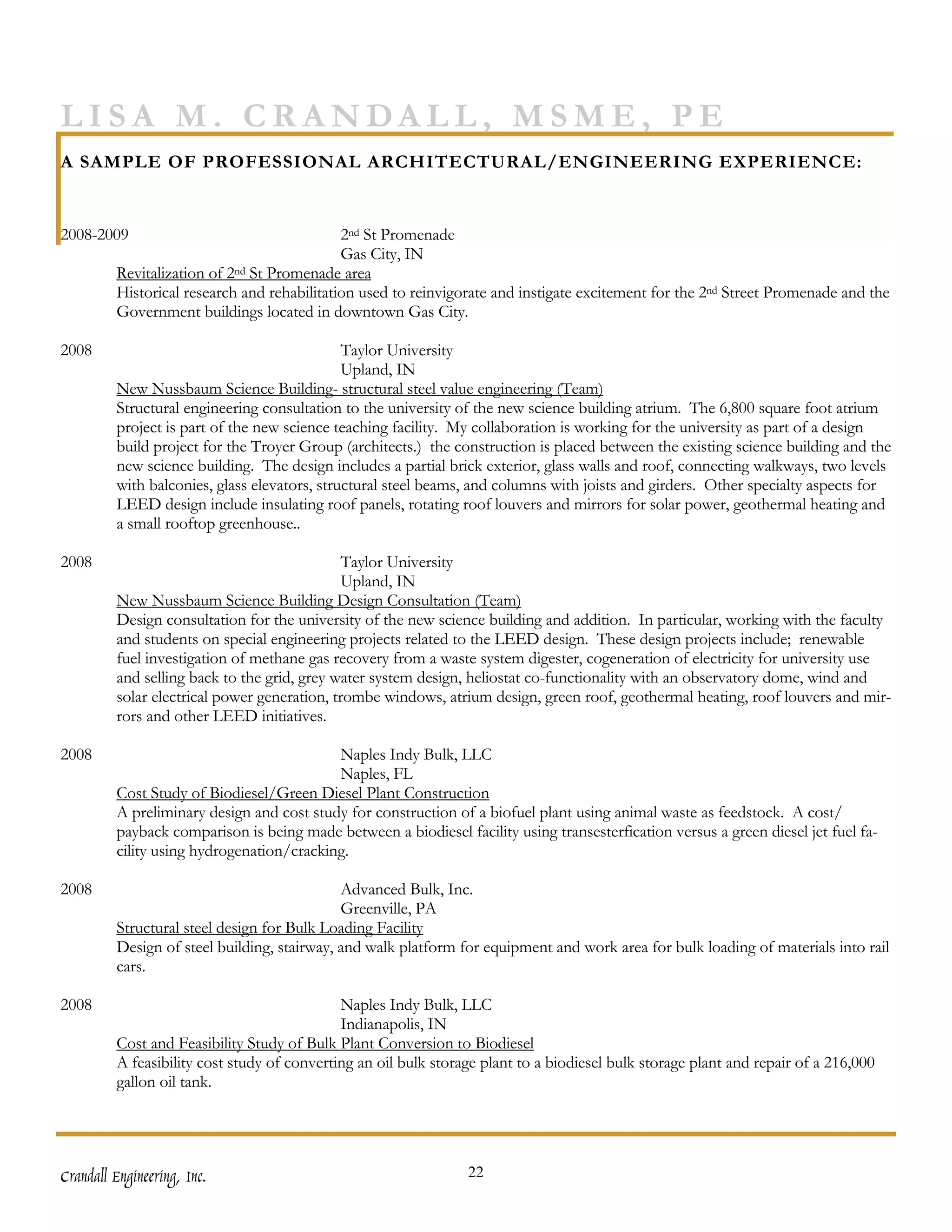 LISA M. CRANDALL, MSME, PE
A SAMPLE OF PROFESSIONAL ARCHITECTURAL/ENGINEERING EXPERIENCE:


2008-2009                                    2nd St Promenade
                                             Gas City, IN
         Revitalization of 2nd St Promenade area
         Historical research and rehabilitation used to reinvigorate and instigate excitement for the 2nd Street Promenade and the
         Government buildings located in downtown Gas City.

2008                                          Taylor University
                                              Upland, IN
         New Nussbaum Science Building- structural steel value engineering (Team)
         Structural engineering consultation to the university of the new science building atrium. The 6,800 square foot atrium
         project is part of the new science teaching facility. My collaboration is working for the university as part of a design
         build project for the Troyer Group (architects.) the construction is placed between the existing science building and the
         new science building. The design includes a partial brick exterior, glass walls and roof, connecting walkways, two levels
         with balconies, glass elevators, structural steel beams, and columns with joists and girders. Other specialty aspects for
         LEED design include insulating roof panels, rotating roof louvers and mirrors for solar power, geothermal heating and
         a small rooftop greenhouse..

2008                                          Taylor University
                                              Upland, IN
         New Nussbaum Science Building Design Consultation (Team)
         Design consultation for the university of the new science building and addition. In particular, working with the faculty
         and students on special engineering projects related to the LEED design. These design projects include; renewable
         fuel investigation of methane gas recovery from a waste system digester, cogeneration of electricity for university use
         and selling back to the grid, grey water system design, heliostat co-functionality with an observatory dome, wind and
         solar electrical power generation, trombe windows, atrium design, green roof, geothermal heating, roof louvers and mir-
         rors and other LEED initiatives.

2008                                       Naples Indy Bulk, LLC
                                           Naples, FL
         Cost Study of Biodiesel/Green Diesel Plant Construction
         A preliminary design and cost study for construction of a biofuel plant using animal waste as feedstock. A cost/
         payback comparison is being made between a biodiesel facility using transesterfication versus a green diesel jet fuel fa-
         cility using hydrogenation/cracking.

2008                                         Advanced Bulk, Inc.
                                             Greenville, PA
         Structural steel design for Bulk Loading Facility
         Design of steel building, stairway, and walk platform for equipment and work area for bulk loading of materials into rail
         cars.

2008                                         Naples Indy Bulk, LLC
                                             Indianapolis, IN
         Cost and Feasibility Study of Bulk Plant Conversion to Biodiesel
         A feasibility cost study of converting an oil bulk storage plant to a biodiesel bulk storage plant and repair of a 216,000
         gallon oil tank.




Crandall Engineering, Inc.                                       22
 