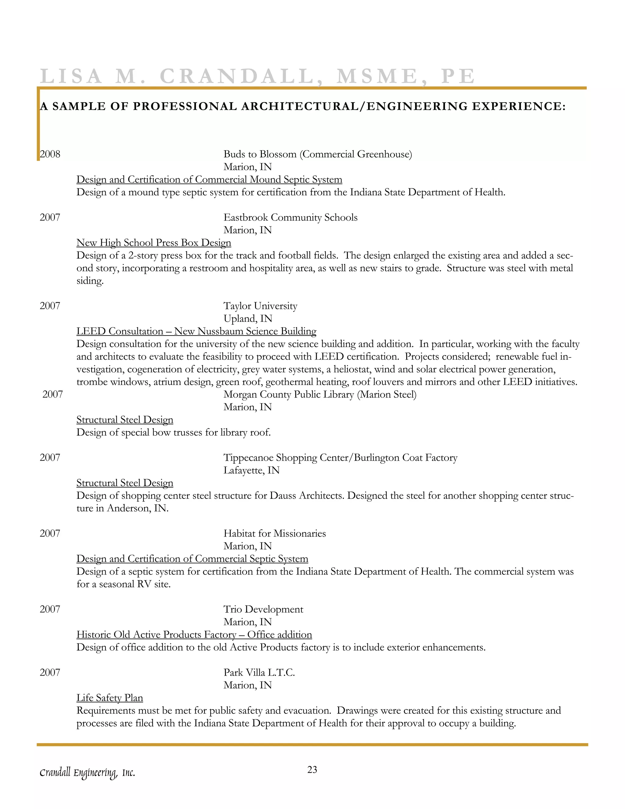 LISA M. CRANDALL, MSME, PE
A SAMPLE OF PROFESSIONAL ARCHITECTURAL/ENGINEERING EXPERIENCE:


2008                                      Buds to Blossom (Commercial Greenhouse)
                                          Marion, IN
         Design and Certification of Commercial Mound Septic System
         Design of a mound type septic system for certification from the Indiana State Department of Health.

2007                                        Eastbrook Community Schools
                                            Marion, IN
         New High School Press Box Design
         Design of a 2-story press box for the track and football fields. The design enlarged the existing area and added a sec-
         ond story, incorporating a restroom and hospitality area, as well as new stairs to grade. Structure was steel with metal
         siding.

2007                                         Taylor University
                                             Upland, IN
         LEED Consultation – New Nussbaum Science Building
         Design consultation for the university of the new science building and addition. In particular, working with the faculty
         and architects to evaluate the feasibility to proceed with LEED certification. Projects considered; renewable fuel in-
         vestigation, cogeneration of electricity, grey water systems, a heliostat, wind and solar electrical power generation,
         trombe windows, atrium design, green roof, geothermal heating, roof louvers and mirrors and other LEED initiatives.
2007                                         Morgan County Public Library (Marion Steel)
                                             Marion, IN
         Structural Steel Design
         Design of special bow trusses for library roof.

2007                                        Tippecanoe Shopping Center/Burlington Coat Factory
                                            Lafayette, IN
         Structural Steel Design
         Design of shopping center steel structure for Dauss Architects. Designed the steel for another shopping center struc-
         ture in Anderson, IN.

2007                                         Habitat for Missionaries
                                             Marion, IN
         Design and Certification of Commercial Septic System
         Design of a septic system for certification from the Indiana State Department of Health. The commercial system was
         for a seasonal RV site.

2007                                        Trio Development
                                            Marion, IN
         Historic Old Active Products Factory – Office addition
         Design of office addition to the old Active Products factory is to include exterior enhancements.

2007                                        Park Villa L.T.C.
                                            Marion, IN
         Life Safety Plan
         Requirements must be met for public safety and evacuation. Drawings were created for this existing structure and
         processes are filed with the Indiana State Department of Health for their approval to occupy a building.



Crandall Engineering, Inc.                                      23
 