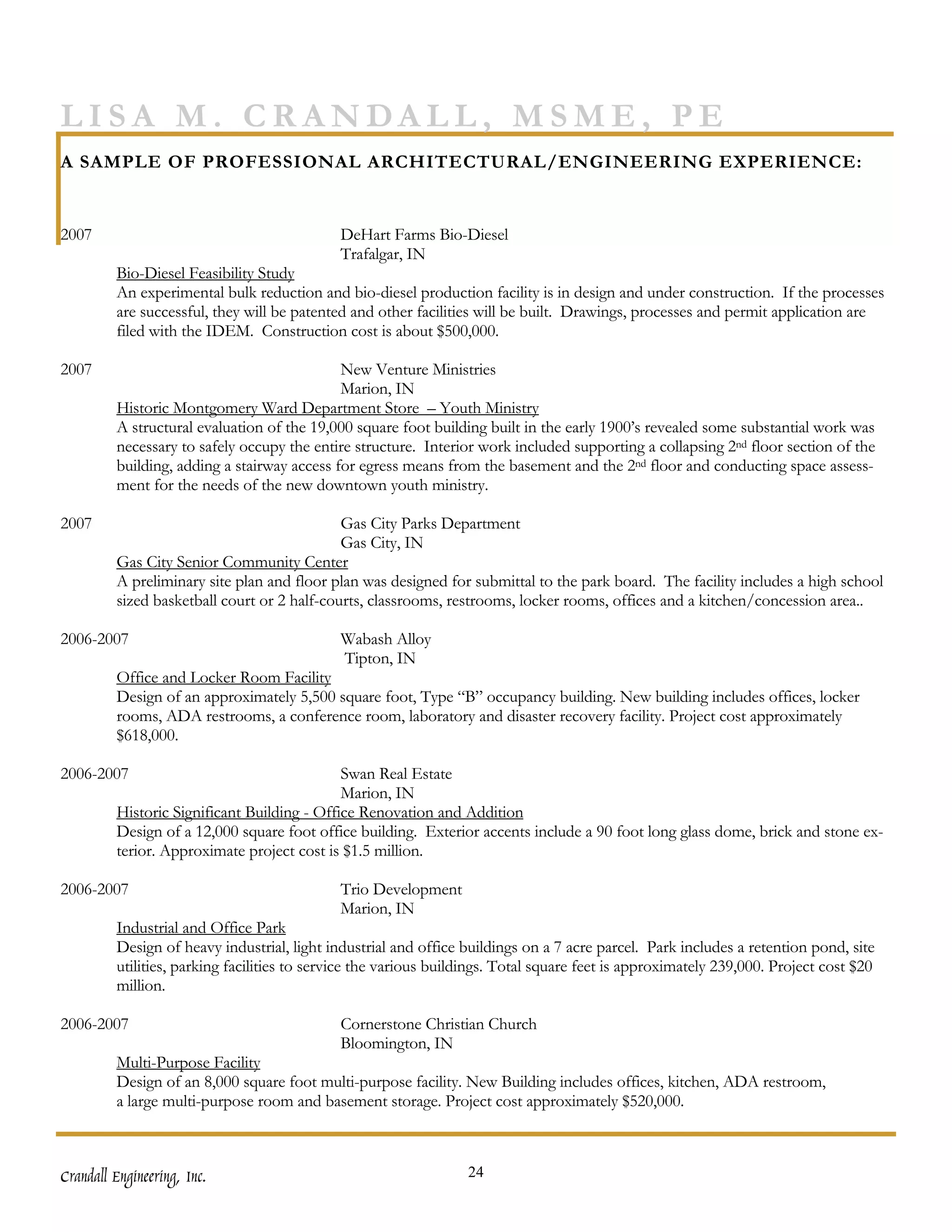 LISA M. CRANDALL, MSME, PE
A SAMPLE OF PROFESSIONAL ARCHITECTURAL/ENGINEERING EXPERIENCE:


2007                                         DeHart Farms Bio-Diesel
                                             Trafalgar, IN
         Bio-Diesel Feasibility Study
         An experimental bulk reduction and bio-diesel production facility is in design and under construction. If the processes
         are successful, they will be patented and other facilities will be built. Drawings, processes and permit application are
         filed with the IDEM. Construction cost is about $500,000.

2007                                         New Venture Ministries
                                             Marion, IN
         Historic Montgomery Ward Department Store – Youth Ministry
         A structural evaluation of the 19,000 square foot building built in the early 1900’s revealed some substantial work was
         necessary to safely occupy the entire structure. Interior work included supporting a collapsing 2nd floor section of the
         building, adding a stairway access for egress means from the basement and the 2nd floor and conducting space assess-
         ment for the needs of the new downtown youth ministry.

2007                                         Gas City Parks Department
                                             Gas City, IN
         Gas City Senior Community Center
         A preliminary site plan and floor plan was designed for submittal to the park board. The facility includes a high school
         sized basketball court or 2 half-courts, classrooms, restrooms, locker rooms, offices and a kitchen/concession area..

2006-2007                                    Wabash Alloy
                                             Tipton, IN
         Office and Locker Room Facility
         Design of an approximately 5,500 square foot, Type “B” occupancy building. New building includes offices, locker
         rooms, ADA restrooms, a conference room, laboratory and disaster recovery facility. Project cost approximately
         $618,000.

2006-2007                                    Swan Real Estate
                                             Marion, IN
         Historic Significant Building - Office Renovation and Addition
         Design of a 12,000 square foot office building. Exterior accents include a 90 foot long glass dome, brick and stone ex-
         terior. Approximate project cost is $1.5 million.

2006-2007                                    Trio Development
                                             Marion, IN
         Industrial and Office Park
         Design of heavy industrial, light industrial and office buildings on a 7 acre parcel. Park includes a retention pond, site
         utilities, parking facilities to service the various buildings. Total square feet is approximately 239,000. Project cost $20
         million.

2006-2007                                    Cornerstone Christian Church
                                             Bloomington, IN
         Multi-Purpose Facility
         Design of an 8,000 square foot multi-purpose facility. New Building includes offices, kitchen, ADA restroom,
         a large multi-purpose room and basement storage. Project cost approximately $520,000.



Crandall Engineering, Inc.                                        24
 