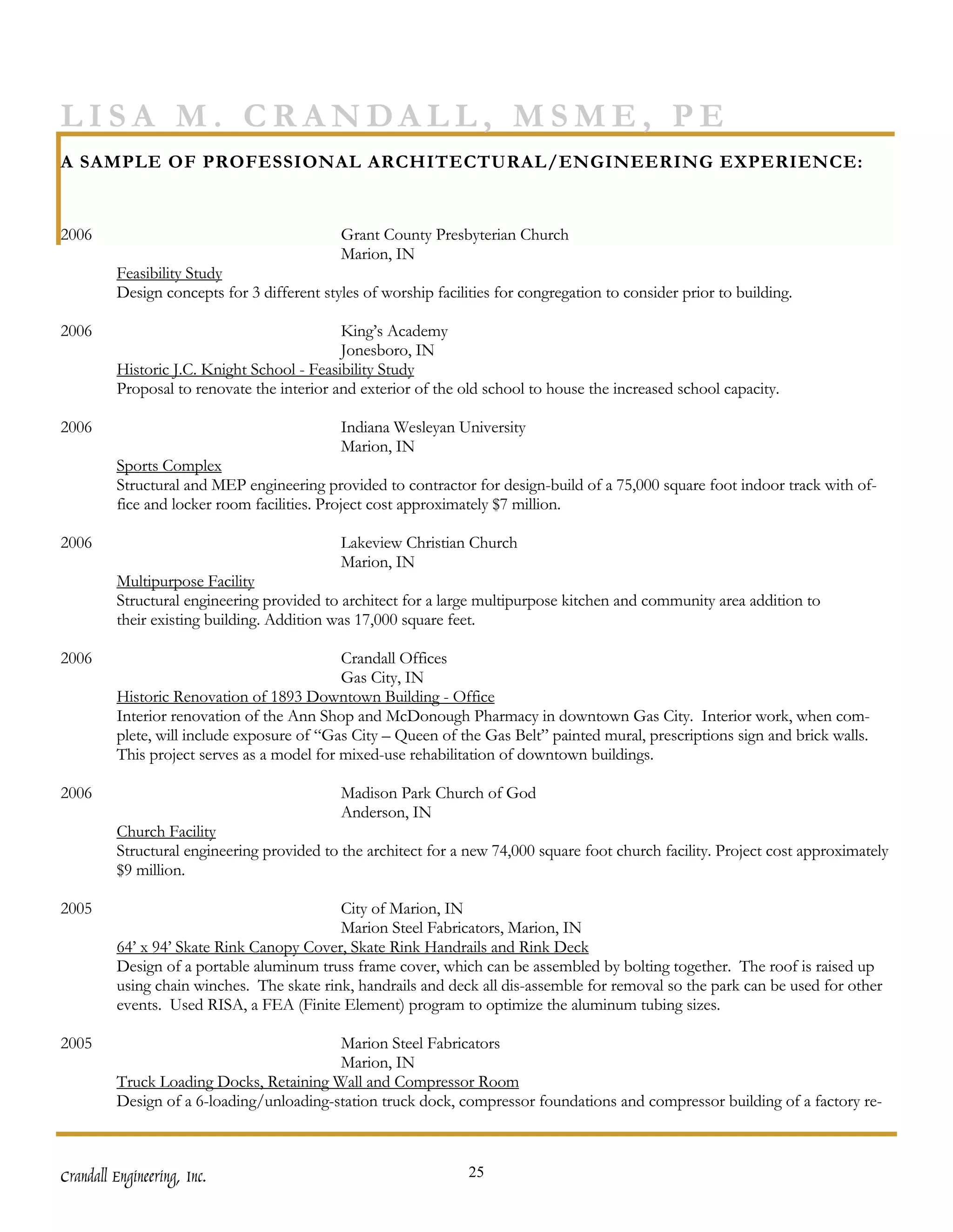 LISA M. CRANDALL, MSME, PE
A SAMPLE OF PROFESSIONAL ARCHITECTURAL/ENGINEERING EXPERIENCE:


2006                                        Grant County Presbyterian Church
                                            Marion, IN
         Feasibility Study
         Design concepts for 3 different styles of worship facilities for congregation to consider prior to building.

2006                                        King’s Academy
                                            Jonesboro, IN
         Historic J.C. Knight School - Feasibility Study
         Proposal to renovate the interior and exterior of the old school to house the increased school capacity.

2006                                        Indiana Wesleyan University
                                            Marion, IN
         Sports Complex
         Structural and MEP engineering provided to contractor for design-build of a 75,000 square foot indoor track with of-
         fice and locker room facilities. Project cost approximately $7 million.

2006                                        Lakeview Christian Church
                                            Marion, IN
         Multipurpose Facility
         Structural engineering provided to architect for a large multipurpose kitchen and community area addition to
         their existing building. Addition was 17,000 square feet.

2006                                        Crandall Offices
                                            Gas City, IN
         Historic Renovation of 1893 Downtown Building - Office
         Interior renovation of the Ann Shop and McDonough Pharmacy in downtown Gas City. Interior work, when com-
         plete, will include exposure of “Gas City – Queen of the Gas Belt” painted mural, prescriptions sign and brick walls.
         This project serves as a model for mixed-use rehabilitation of downtown buildings.

2006                                        Madison Park Church of God
                                            Anderson, IN
         Church Facility
         Structural engineering provided to the architect for a new 74,000 square foot church facility. Project cost approximately
         $9 million.

2005                                       City of Marion, IN
                                           Marion Steel Fabricators, Marion, IN
         64’ x 94’ Skate Rink Canopy Cover, Skate Rink Handrails and Rink Deck
         Design of a portable aluminum truss frame cover, which can be assembled by bolting together. The roof is raised up
         using chain winches. The skate rink, handrails and deck all dis-assemble for removal so the park can be used for other
         events. Used RISA, a FEA (Finite Element) program to optimize the aluminum tubing sizes.

2005                                      Marion Steel Fabricators
                                          Marion, IN
         Truck Loading Docks, Retaining Wall and Compressor Room
         Design of a 6-loading/unloading-station truck dock, compressor foundations and compressor building of a factory re-



Crandall Engineering, Inc.                                       25
 