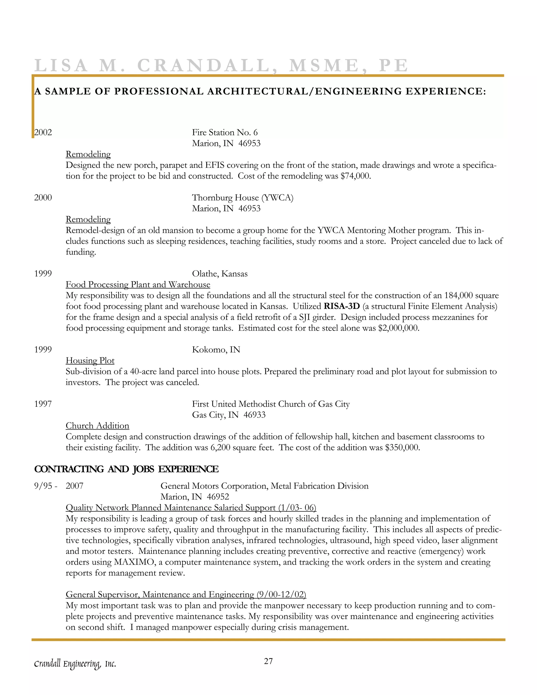 LISA M. CRANDALL, MSME, PE
A SAMPLE OF PROFESSIONAL ARCHITECTURAL/ENGINEERING EXPERIENCE:


2002                                        Fire Station No. 6
                                            Marion, IN 46953
         Remodeling
         Designed the new porch, parapet and EFIS covering on the front of the station, made drawings and wrote a specifica-
         tion for the project to be bid and constructed. Cost of the remodeling was $74,000.

2000                                        Thornburg House (YWCA)
                                            Marion, IN 46953
         Remodeling
         Remodel-design of an old mansion to become a group home for the YWCA Mentoring Mother program. This in-
         cludes functions such as sleeping residences, teaching facilities, study rooms and a store. Project canceled due to lack of
         funding.

1999                                         Olathe, Kansas
         Food Processing Plant and Warehouse
         My responsibility was to design all the foundations and all the structural steel for the construction of an 184,000 square
         foot food processing plant and warehouse located in Kansas. Utilized RISA-3D (a structural Finite Element Analysis)
         for the frame design and a special analysis of a field retrofit of a SJI girder. Design included process mezzanines for
         food processing equipment and storage tanks. Estimated cost for the steel alone was $2,000,000.

1999                                        Kokomo, IN
         Housing Plot
         Sub-division of a 40-acre land parcel into house plots. Prepared the preliminary road and plot layout for submission to
         investors. The project was canceled.

1997                                        First United Methodist Church of Gas City
                                            Gas City, IN 46933
         Church Addition
         Complete design and construction drawings of the addition of fellowship hall, kitchen and basement classrooms to
         their existing facility. The addition was 6,200 square feet. The cost of the addition was $350,000.

CONTRACTING AND JOBS EXPERIENCE
9/95 - 2007                         General Motors Corporation, Metal Fabrication Division
                                    Marion, IN 46952
         Quality Network Planned Maintenance Salaried Support (1/03- 06)
         My responsibility is leading a group of task forces and hourly skilled trades in the planning and implementation of
         processes to improve safety, quality and throughput in the manufacturing facility. This includes all aspects of predic-
         tive technologies, specifically vibration analyses, infrared technologies, ultrasound, high speed video, laser alignment
         and motor testers. Maintenance planning includes creating preventive, corrective and reactive (emergency) work
         orders using MAXIMO, a computer maintenance system, and tracking the work orders in the system and creating
         reports for management review.

         General Supervisor, Maintenance and Engineering (9/00-12/02)
         My most important task was to plan and provide the manpower necessary to keep production running and to com-
         plete projects and preventive maintenance tasks. My responsibility was over maintenance and engineering activities
         on second shift. I managed manpower especially during crisis management.


Crandall Engineering, Inc.                                       27
 