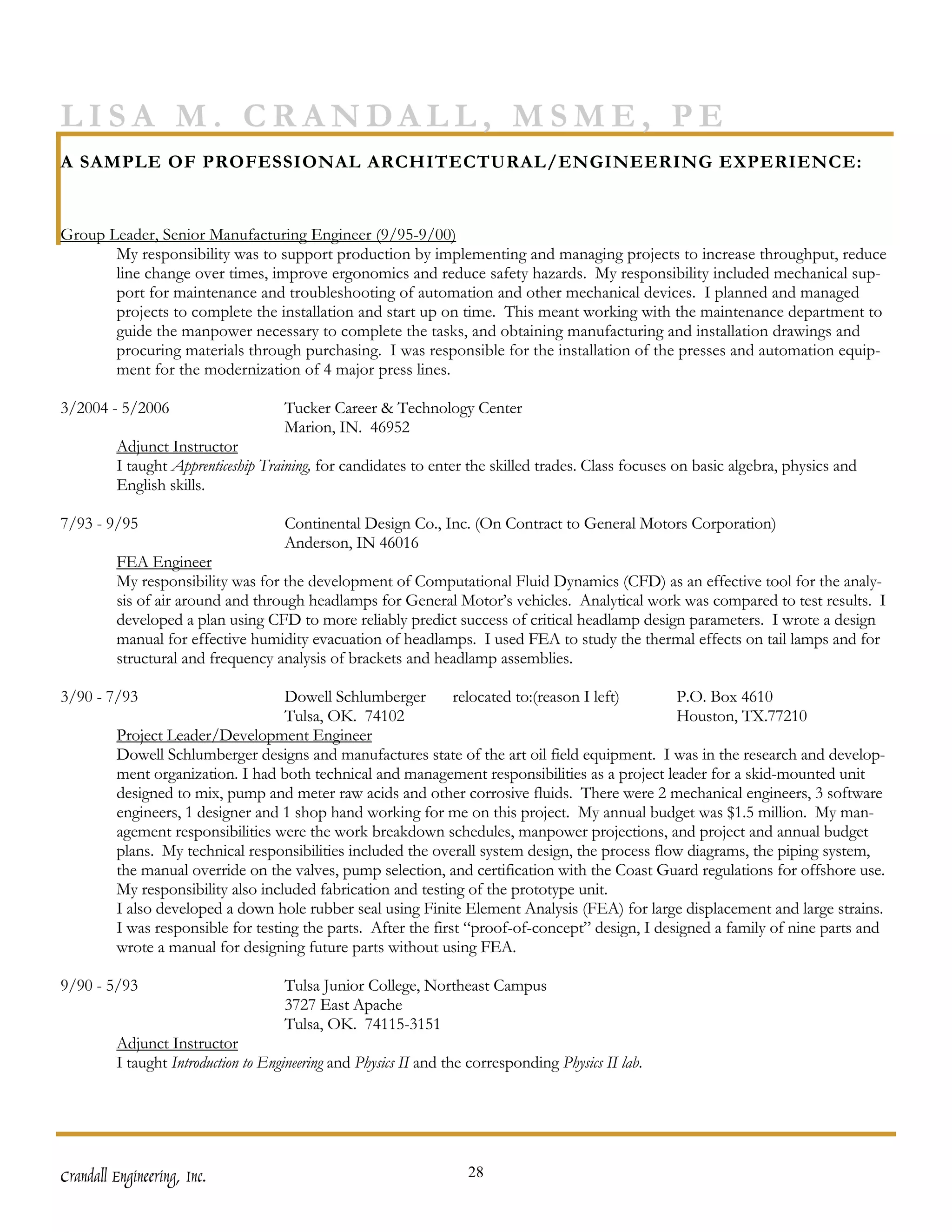 LISA M. CRANDALL, MSME, PE
A SAMPLE OF PROFESSIONAL ARCHITECTURAL/ENGINEERING EXPERIENCE:


Group Leader, Senior Manufacturing Engineer (9/95-9/00)
       My responsibility was to support production by implementing and managing projects to increase throughput, reduce
       line change over times, improve ergonomics and reduce safety hazards. My responsibility included mechanical sup-
       port for maintenance and troubleshooting of automation and other mechanical devices. I planned and managed
       projects to complete the installation and start up on time. This meant working with the maintenance department to
       guide the manpower necessary to complete the tasks, and obtaining manufacturing and installation drawings and
       procuring materials through purchasing. I was responsible for the installation of the presses and automation equip-
       ment for the modernization of 4 major press lines.

3/2004 - 5/2006                      Tucker Career & Technology Center
                                     Marion, IN. 46952
         Adjunct Instructor
         I taught Apprenticeship Training, for candidates to enter the skilled trades. Class focuses on basic algebra, physics and
         English skills.

7/93 - 9/95                          Continental Design Co., Inc. (On Contract to General Motors Corporation)
                                     Anderson, IN 46016
         FEA Engineer
         My responsibility was for the development of Computational Fluid Dynamics (CFD) as an effective tool for the analy-
         sis of air around and through headlamps for General Motor’s vehicles. Analytical work was compared to test results. I
         developed a plan using CFD to more reliably predict success of critical headlamp design parameters. I wrote a design
         manual for effective humidity evacuation of headlamps. I used FEA to study the thermal effects on tail lamps and for
         structural and frequency analysis of brackets and headlamp assemblies.

3/90 - 7/93                         Dowell Schlumberger         relocated to:(reason I left)      P.O. Box 4610
                                    Tulsa, OK. 74102                                              Houston, TX.77210
         Project Leader/Development Engineer
         Dowell Schlumberger designs and manufactures state of the art oil field equipment. I was in the research and develop-
         ment organization. I had both technical and management responsibilities as a project leader for a skid-mounted unit
         designed to mix, pump and meter raw acids and other corrosive fluids. There were 2 mechanical engineers, 3 software
         engineers, 1 designer and 1 shop hand working for me on this project. My annual budget was $1.5 million. My man-
         agement responsibilities were the work breakdown schedules, manpower projections, and project and annual budget
         plans. My technical responsibilities included the overall system design, the process flow diagrams, the piping system,
         the manual override on the valves, pump selection, and certification with the Coast Guard regulations for offshore use.
         My responsibility also included fabrication and testing of the prototype unit.
         I also developed a down hole rubber seal using Finite Element Analysis (FEA) for large displacement and large strains.
         I was responsible for testing the parts. After the first “proof-of-concept” design, I designed a family of nine parts and
         wrote a manual for designing future parts without using FEA.

9/90 - 5/93                          Tulsa Junior College, Northeast Campus
                                     3727 East Apache
                                     Tulsa, OK. 74115-3151
         Adjunct Instructor
         I taught Introduction to Engineering and Physics II and the corresponding Physics II lab.




Crandall Engineering, Inc.                                          28
 