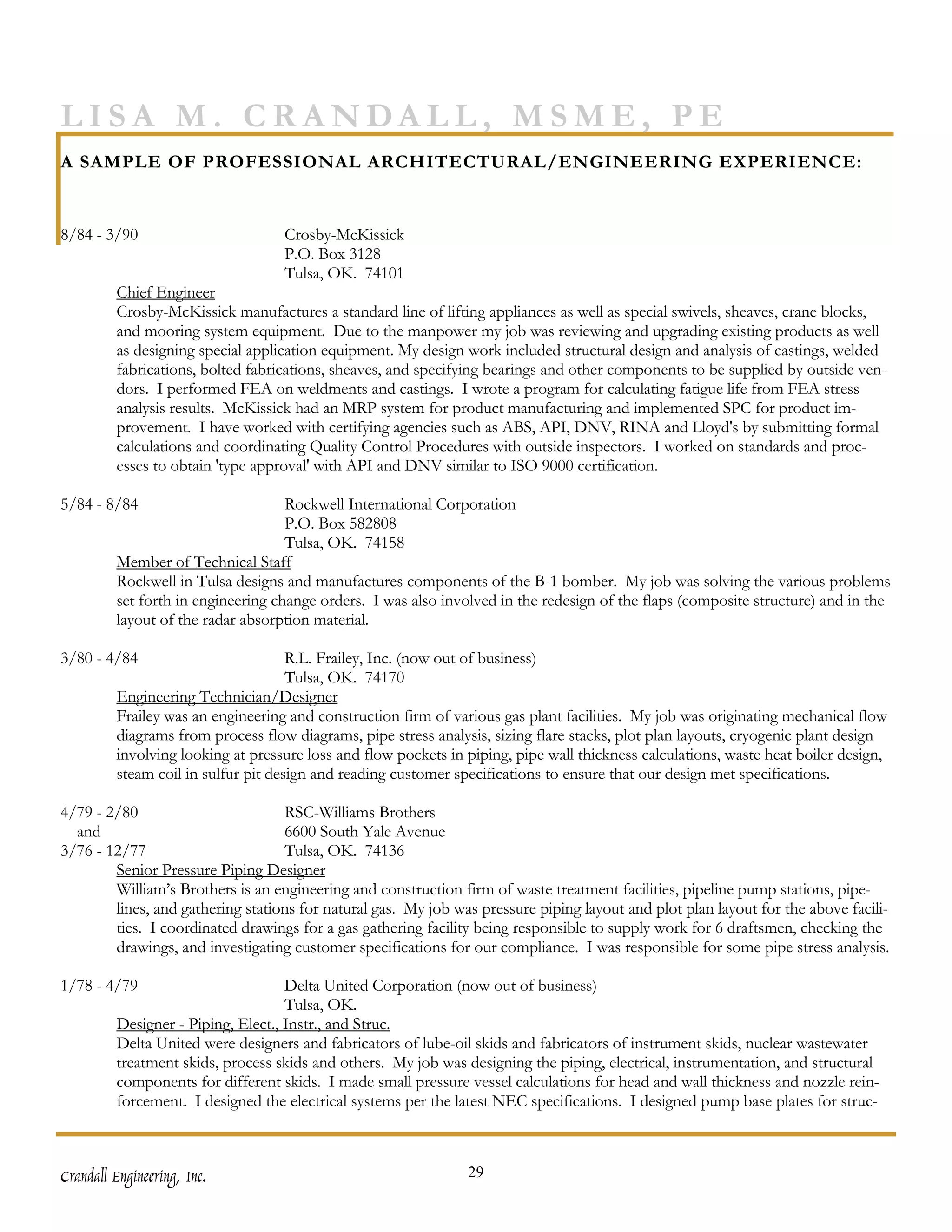 LISA M. CRANDALL, MSME, PE
A SAMPLE OF PROFESSIONAL ARCHITECTURAL/ENGINEERING EXPERIENCE:


8/84 - 3/90                        Crosby-McKissick
                                   P.O. Box 3128
                                   Tulsa, OK. 74101
         Chief Engineer
         Crosby-McKissick manufactures a standard line of lifting appliances as well as special swivels, sheaves, crane blocks,
         and mooring system equipment. Due to the manpower my job was reviewing and upgrading existing products as well
         as designing special application equipment. My design work included structural design and analysis of castings, welded
         fabrications, bolted fabrications, sheaves, and specifying bearings and other components to be supplied by outside ven-
         dors. I performed FEA on weldments and castings. I wrote a program for calculating fatigue life from FEA stress
         analysis results. McKissick had an MRP system for product manufacturing and implemented SPC for product im-
         provement. I have worked with certifying agencies such as ABS, API, DNV, RINA and Lloyd's by submitting formal
         calculations and coordinating Quality Control Procedures with outside inspectors. I worked on standards and proc-
         esses to obtain 'type approval' with API and DNV similar to ISO 9000 certification.

5/84 - 8/84                         Rockwell International Corporation
                                    P.O. Box 582808
                                    Tulsa, OK. 74158
         Member of Technical Staff
         Rockwell in Tulsa designs and manufactures components of the B-1 bomber. My job was solving the various problems
         set forth in engineering change orders. I was also involved in the redesign of the flaps (composite structure) and in the
         layout of the radar absorption material.

3/80 - 4/84                          R.L. Frailey, Inc. (now out of business)
                                     Tulsa, OK. 74170
         Engineering Technician/Designer
         Frailey was an engineering and construction firm of various gas plant facilities. My job was originating mechanical flow
         diagrams from process flow diagrams, pipe stress analysis, sizing flare stacks, plot plan layouts, cryogenic plant design
         involving looking at pressure loss and flow pockets in piping, pipe wall thickness calculations, waste heat boiler design,
         steam coil in sulfur pit design and reading customer specifications to ensure that our design met specifications.

4/79 - 2/80                        RSC-Williams Brothers
  and                              6600 South Yale Avenue
3/76 - 12/77                       Tulsa, OK. 74136
        Senior Pressure Piping Designer
        William’s Brothers is an engineering and construction firm of waste treatment facilities, pipeline pump stations, pipe-
        lines, and gathering stations for natural gas. My job was pressure piping layout and plot plan layout for the above facili-
        ties. I coordinated drawings for a gas gathering facility being responsible to supply work for 6 draftsmen, checking the
        drawings, and investigating customer specifications for our compliance. I was responsible for some pipe stress analysis.

1/78 - 4/79                         Delta United Corporation (now out of business)
                                    Tulsa, OK.
         Designer - Piping, Elect., Instr., and Struc.
         Delta United were designers and fabricators of lube-oil skids and fabricators of instrument skids, nuclear wastewater
         treatment skids, process skids and others. My job was designing the piping, electrical, instrumentation, and structural
         components for different skids. I made small pressure vessel calculations for head and wall thickness and nozzle rein-
         forcement. I designed the electrical systems per the latest NEC specifications. I designed pump base plates for struc-



Crandall Engineering, Inc.                                      29
 