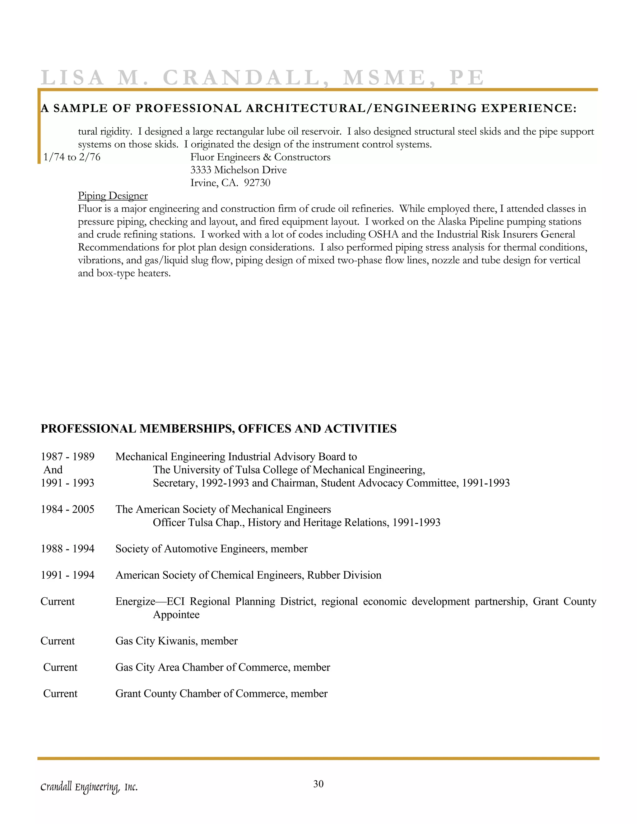 LISA M. CRANDALL, MSME, PE
A SAMPLE OF PROFESSIONAL ARCHITECTURAL/ENGINEERING EXPERIENCE:
        tural rigidity. I designed a large rectangular lube oil reservoir. I also designed structural steel skids and the pipe support
        systems on those skids. I originated the design of the instrument control systems.
1/74 to 2/76                        Fluor Engineers & Constructors
                                    3333 Michelson Drive
                                    Irvine, CA. 92730
        Piping Designer
        Fluor is a major engineering and construction firm of crude oil refineries. While employed there, I attended classes in
        pressure piping, checking and layout, and fired equipment layout. I worked on the Alaska Pipeline pumping stations
        and crude refining stations. I worked with a lot of codes including OSHA and the Industrial Risk Insurers General
        Recommendations for plot plan design considerations. I also performed piping stress analysis for thermal conditions,
        vibrations, and gas/liquid slug flow, piping design of mixed two-phase flow lines, nozzle and tube design for vertical
        and box-type heaters.




PROFESSIONAL MEMBERSHIPS, OFFICES AND ACTIVITIES

1987 - 1989        Mechanical Engineering Industrial Advisory Board to
And                      The University of Tulsa College of Mechanical Engineering,
1991 - 1993              Secretary, 1992-1993 and Chairman, Student Advocacy Committee, 1991-1993

1984 - 2005        The American Society of Mechanical Engineers
                         Officer Tulsa Chap., History and Heritage Relations, 1991-1993

1988 - 1994        Society of Automotive Engineers, member

1991 - 1994        American Society of Chemical Engineers, Rubber Division

Current            Energize—ECI Regional Planning District, regional economic development partnership, Grant County
                           Appointee

Current            Gas City Kiwanis, member

Current            Gas City Area Chamber of Commerce, member

Current            Grant County Chamber of Commerce, member




Crandall Engineering, Inc.                                       30
 