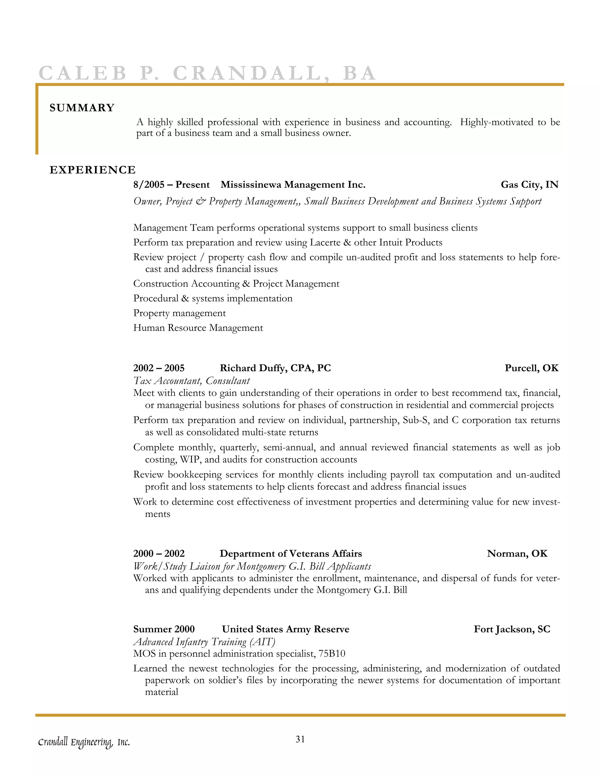 C A L E B P. C R A N D A L L , B A
   SUMMARY
                             A highly skilled professional with experience in business and accounting. Highly-motivated to be
                             part of a business team and a small business owner.


   EXPERIENCE
                             8/2005 – Present    Mississinewa Management Inc.                                       Gas City, IN
                             Owner, Project & Property Management,, Small Business Development and Business Systems Support

                             Management Team performs operational systems support to small business clients
                             Perform tax preparation and review using Lacerte & other Intuit Products
                             Review project / property cash flow and compile un-audited profit and loss statements to help fore-
                               cast and address financial issues
                             Construction Accounting & Project Management
                             Procedural & systems implementation
                             Property management
                             Human Resource Management


                             2002 – 2005          Richard Duffy, CPA, PC                                            Purcell, OK
                             Tax Accountant, Consultant
                             Meet with clients to gain understanding of their operations in order to best recommend tax, financial,
                               or managerial business solutions for phases of construction in residential and commercial projects
                             Perform tax preparation and review on individual, partnership, Sub-S, and C corporation tax returns
                               as well as consolidated multi-state returns
                             Complete monthly, quarterly, semi-annual, and annual reviewed financial statements as well as job
                               costing, WIP, and audits for construction accounts
                             Review bookkeeping services for monthly clients including payroll tax computation and un-audited
                               profit and loss statements to help clients forecast and address financial issues
                             Work to determine cost effectiveness of investment properties and determining value for new invest-
                               ments


                             2000 – 2002         Department of Veterans Affairs                               Norman, OK
                             Work/Study Liaison for Montgomery G.I. Bill Applicants
                             Worked with applicants to administer the enrollment, maintenance, and dispersal of funds for veter-
                               ans and qualifying dependents under the Montgomery G.I. Bill


                             Summer 2000         United States Army Reserve                              Fort Jackson, SC
                             Advanced Infantry Training (AIT)
                             MOS in personnel administration specialist, 75B10
                             Learned the newest technologies for the processing, administering, and modernization of outdated
                               paperwork on soldier’s files by incorporating the newer systems for documentation of important
                               material



Crandall Engineering, Inc.                                         31
 