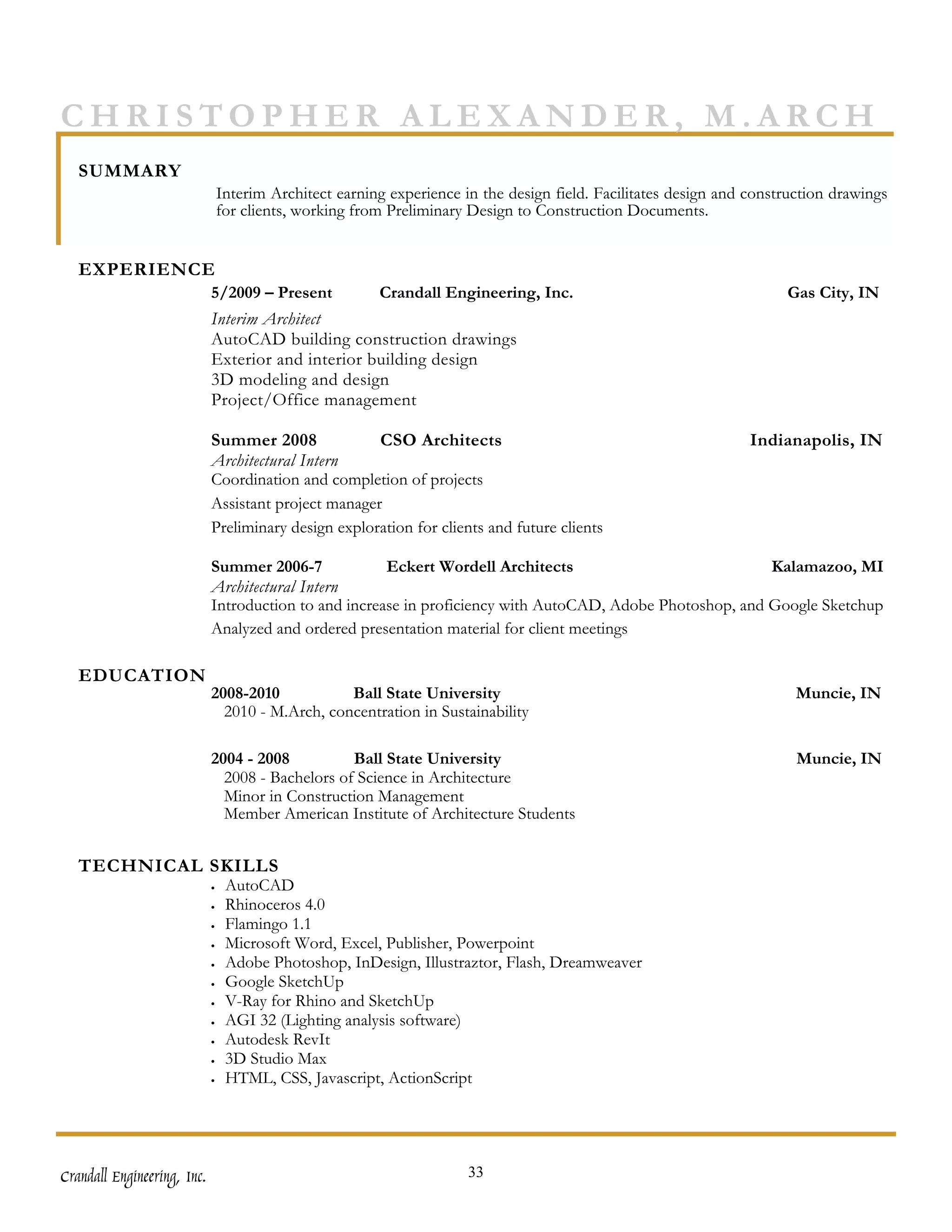 CHRISTOPHER ALEXANDER, M.ARCH
   SUMMARY
                                 Interim Architect earning experience in the design field. Facilitates design and construction drawings
                                 for clients, working from Preliminary Design to Construction Documents.


   EXPERIENCE
                             5/2009 – Present            Crandall Engineering, Inc.                                    Gas City, IN
                             Interim Architect
                             AutoCAD building construction drawings
                             Exterior and interior building design
                             3D modeling and design
                             Project/Office management

                             Summer 2008              CSO Architects                                              Indianapolis, IN
                             Architectural Intern
                             Coordination and completion of projects
                             Assistant project manager
                             Preliminary design exploration for clients and future clients

                             Summer 2006-7             Eckert Wordell Architects                            Kalamazoo, MI
                             Architectural Intern
                             Introduction to and increase in proficiency with AutoCAD, Adobe Photoshop, and Google Sketchup
                             Analyzed and ordered presentation material for client meetings

   EDUCATION
                             2008-2010           Ball State University                                                   Muncie, IN
                               2010 - M.Arch, concentration in Sustainability

                             2004 - 2008          Ball State University                                                  Muncie, IN
                               2008 - Bachelors of Science in Architecture
                               Minor in Construction Management
                               Member American Institute of Architecture Students


   TECHNICAL SKILLS
                             •    AutoCAD
                             •    Rhinoceros 4.0
                             •    Flamingo 1.1
                             •    Microsoft Word, Excel, Publisher, Powerpoint
                             •    Adobe Photoshop, InDesign, Illustraztor, Flash, Dreamweaver
                             •    Google SketchUp
                             •    V-Ray for Rhino and SketchUp
                             •    AGI 32 (Lighting analysis software)
                             •    Autodesk RevIt
                             •    3D Studio Max
                             •    HTML, CSS, Javascript, ActionScript




Crandall Engineering, Inc.                                             33
 