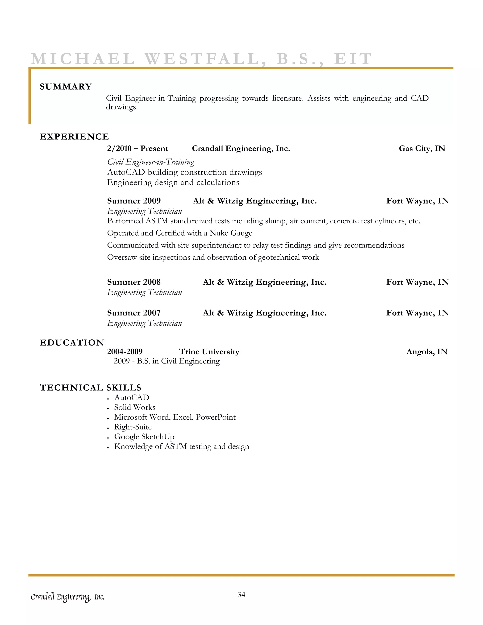 M I C H A E L W E S T FA L L , B . S . , E I T
   SUMMARY
                             Civil Engineer-in-Training progressing towards licensure. Assists with engineering and CAD
                             drawings.


   EXPERIENCE
                             2/2010 – Present         Crandall Engineering, Inc.                              Gas City, IN
                             Civil Engineer-in-Training
                             AutoCAD building construction drawings
                             Engineering design and calculations

                             Summer 2009              Alt & Witzig Engineering, Inc.                           Fort Wayne, IN
                             Engineering Technician
                             Performed ASTM standardized tests including slump, air content, concrete test cylinders, etc.
                             Operated and Certified with a Nuke Gauge
                             Communicated with site superintendant to relay test findings and give recommendations
                             Oversaw site inspections and observation of geotechnical work

                             Summer 2008                 Alt & Witzig Engineering, Inc.                    Fort Wayne, IN
                             Engineering Technician

                             Summer 2007                 Alt & Witzig Engineering, Inc.                    Fort Wayne, IN
                             Engineering Technician

   EDUCATION
                             2004-2009              Trine University                                             Angola, IN
                               2009 - B.S. in Civil Engineering


   TECHNICAL SKILLS
                             •   AutoCAD
                             •   Solid Works
                             •   Microsoft Word, Excel, PowerPoint
                             •   Right-Suite
                             •   Google SketchUp
                             •   Knowledge of ASTM testing and design




Crandall Engineering, Inc.                                         34
 