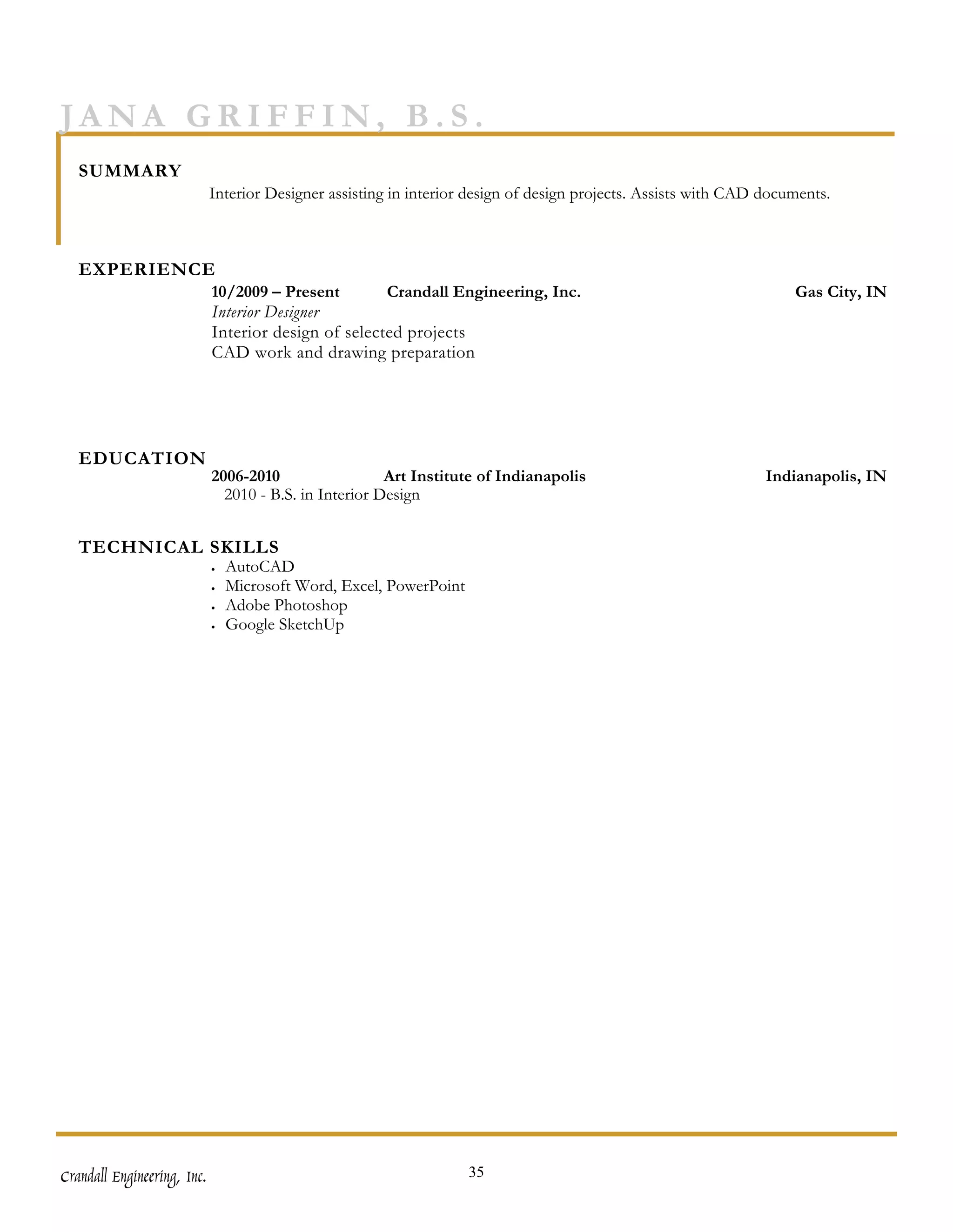 JANA GRIFFIN, B.S.
   SUMMARY
                             Interior Designer assisting in interior design of design projects. Assists with CAD documents.



   EXPERIENCE
                             10/2009 – Present        Crandall Engineering, Inc.                                     Gas City, IN
                             Interior Designer
                             Interior design of selected projects
                             CAD work and drawing preparation




   EDUCATION
                             2006-2010                  Art Institute of Indianapolis                            Indianapolis, IN
                               2010 - B.S. in Interior Design


   TECHNICAL SKILLS
                             •   AutoCAD
                             •   Microsoft Word, Excel, PowerPoint
                             •   Adobe Photoshop
                             •   Google SketchUp




Crandall Engineering, Inc.                                           35
 