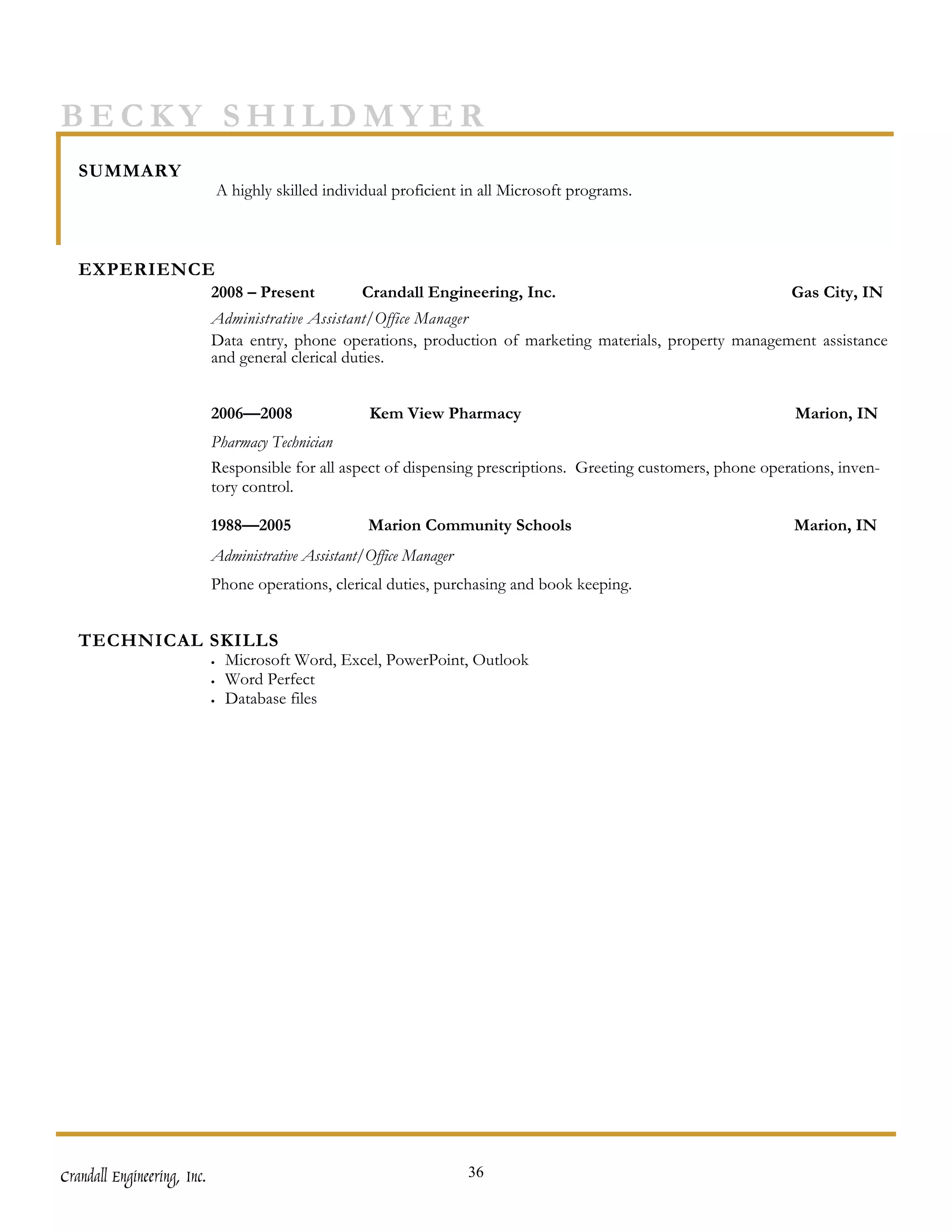 BECKY SHILDMYER
   SUMMARY
                                 A highly skilled individual proficient in all Microsoft programs.



   EXPERIENCE
                             2008 – Present            Crandall Engineering, Inc.                                  Gas City, IN
                             Administrative Assistant/Office Manager
                             Data entry, phone operations, production of marketing materials, property management assistance
                             and general clerical duties.


                             2006—2008                  Kem View Pharmacy                                           Marion, IN
                             Pharmacy Technician
                             Responsible for all aspect of dispensing prescriptions. Greeting customers, phone operations, inven-
                             tory control.

                             1988—2005                  Marion Community Schools                                    Marion, IN
                             Administrative Assistant/Office Manager
                             Phone operations, clerical duties, purchasing and book keeping.


   TECHNICAL SKILLS
                             •    Microsoft Word, Excel, PowerPoint, Outlook
                             •    Word Perfect
                             •    Database files




Crandall Engineering, Inc.                                              36
 