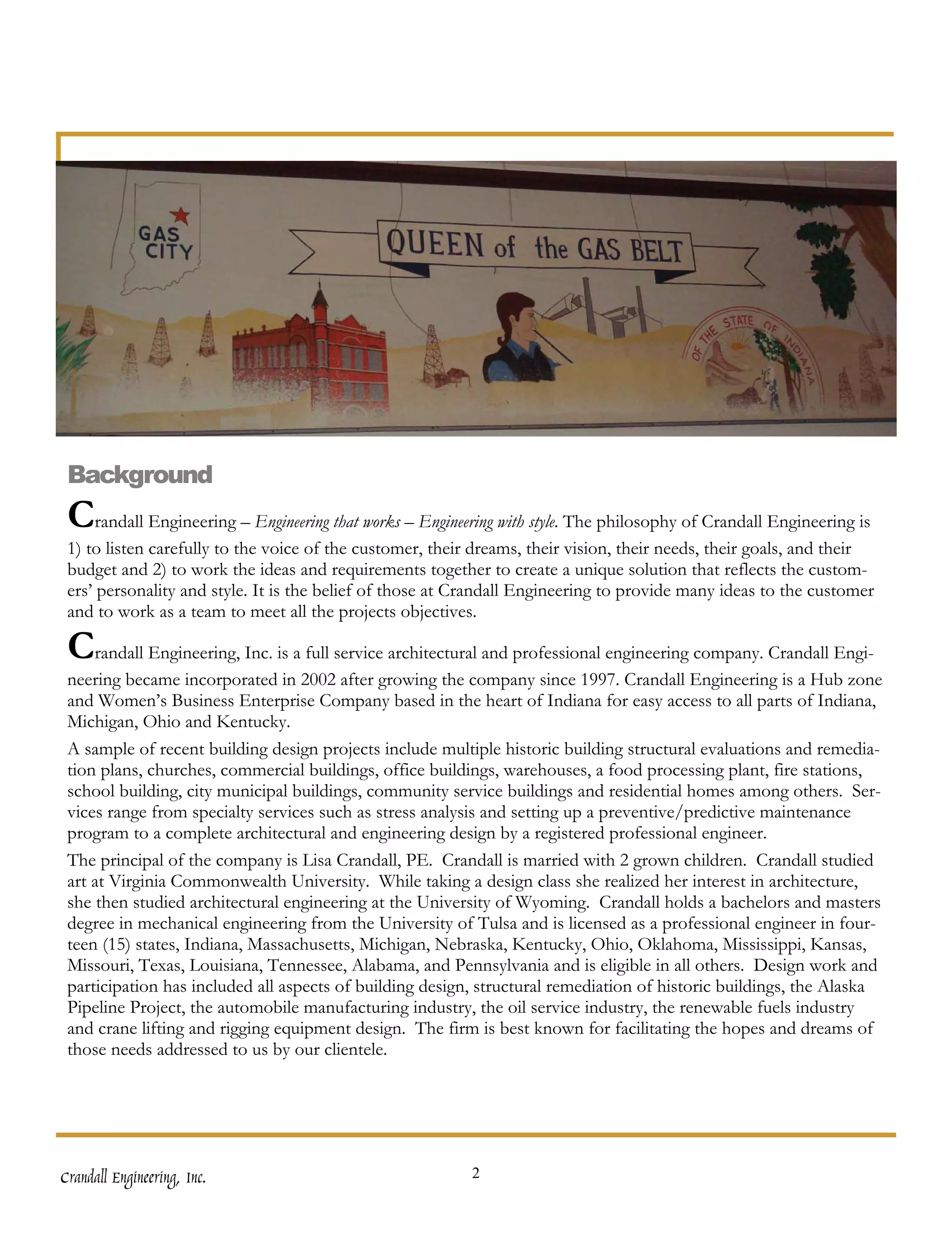 Background
 Crandall Engineering – Engineering that works – Engineering with style. The philosophy of Crandall Engineering is
 1) to listen carefully to the voice of the customer, their dreams, their vision, their needs, their goals, and their
 budget and 2) to work the ideas and requirements together to create a unique solution that reflects the custom-
 ers’ personality and style. It is the belief of those at Crandall Engineering to provide many ideas to the customer
 and to work as a team to meet all the projects objectives.

 Crandall Engineering, Inc. is a full service architectural and professional engineering company. Crandall Engi-
 neering became incorporated in 2002 after growing the company since 1997. Crandall Engineering is a Hub zone
 and Women’s Business Enterprise Company based in the heart of Indiana for easy access to all parts of Indiana,
 Michigan, Ohio and Kentucky.
 A sample of recent building design projects include multiple historic building structural evaluations and remedia-
 tion plans, churches, commercial buildings, office buildings, warehouses, a food processing plant, fire stations,
 school building, city municipal buildings, community service buildings and residential homes among others. Ser-
 vices range from specialty services such as stress analysis and setting up a preventive/predictive maintenance
 program to a complete architectural and engineering design by a registered professional engineer.
 The principal of the company is Lisa Crandall, PE. Crandall is married with 2 grown children. Crandall studied
 art at Virginia Commonwealth University. While taking a design class she realized her interest in architecture,
 she then studied architectural engineering at the University of Wyoming. Crandall holds a bachelors and masters
 degree in mechanical engineering from the University of Tulsa and is licensed as a professional engineer in four-
 teen (15) states, Indiana, Massachusetts, Michigan, Nebraska, Kentucky, Ohio, Oklahoma, Mississippi, Kansas,
 Missouri, Texas, Louisiana, Tennessee, Alabama, and Pennsylvania and is eligible in all others. Design work and
 participation has included all aspects of building design, structural remediation of historic buildings, the Alaska
 Pipeline Project, the automobile manufacturing industry, the oil service industry, the renewable fuels industry
 and crane lifting and rigging equipment design. The firm is best known for facilitating the hopes and dreams of
 those needs addressed to us by our clientele.




Crandall Engineering, Inc.                                 2
 