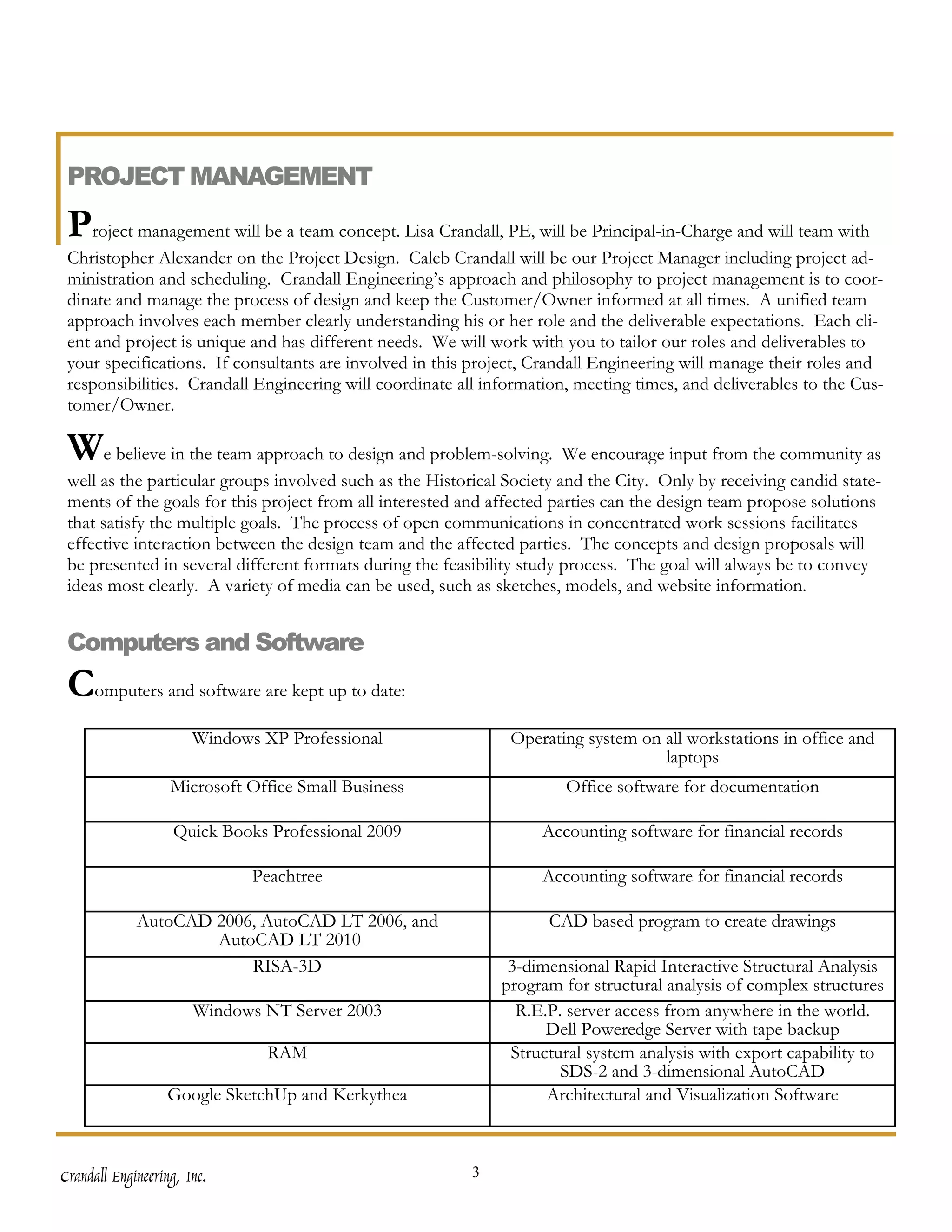 PROJECT MANAGEMENT

 Project management will be a team concept. Lisa Crandall, PE, will be Principal-in-Charge and will team with
 Christopher Alexander on the Project Design. Caleb Crandall will be our Project Manager including project ad-
 ministration and scheduling. Crandall Engineering’s approach and philosophy to project management is to coor-
 dinate and manage the process of design and keep the Customer/Owner informed at all times. A unified team
 approach involves each member clearly understanding his or her role and the deliverable expectations. Each cli-
 ent and project is unique and has different needs. We will work with you to tailor our roles and deliverables to
 your specifications. If consultants are involved in this project, Crandall Engineering will manage their roles and
 responsibilities. Crandall Engineering will coordinate all information, meeting times, and deliverables to the Cus-
 tomer/Owner.

 We believe in the team approach to design and problem-solving. We encourage input from the community as
 well as the particular groups involved such as the Historical Society and the City. Only by receiving candid state-
 ments of the goals for this project from all interested and affected parties can the design team propose solutions
 that satisfy the multiple goals. The process of open communications in concentrated work sessions facilitates
 effective interaction between the design team and the affected parties. The concepts and design proposals will
 be presented in several different formats during the feasibility study process. The goal will always be to convey
 ideas most clearly. A variety of media can be used, such as sketches, models, and website information.


 Computers and Software
 Computers and software are kept up to date:
                       Windows XP Professional                 Operating system on all workstations in office and
                                                                                   laptops
                   Microsoft Office Small Business                     Office software for documentation

                    Quick Books Professional 2009                   Accounting software for financial records

                              Peachtree                             Accounting software for financial records

             AutoCAD 2006, AutoCAD LT 2006, and                      CAD based program to create drawings
                     AutoCAD LT 2010
                         RISA-3D                               3-dimensional Rapid Interactive Structural Analysis
                                                              program for structural analysis of complex structures
                       Windows NT Server 2003                   R.E.P. server access from anywhere in the world.
                                                                    Dell Poweredge Server with tape backup
                                RAM                            Structural system analysis with export capability to
                                                                      SDS-2 and 3-dimensional AutoCAD
                   Google SketchUp and Kerkythea                    Architectural and Visualization Software



Crandall Engineering, Inc.                                3
 