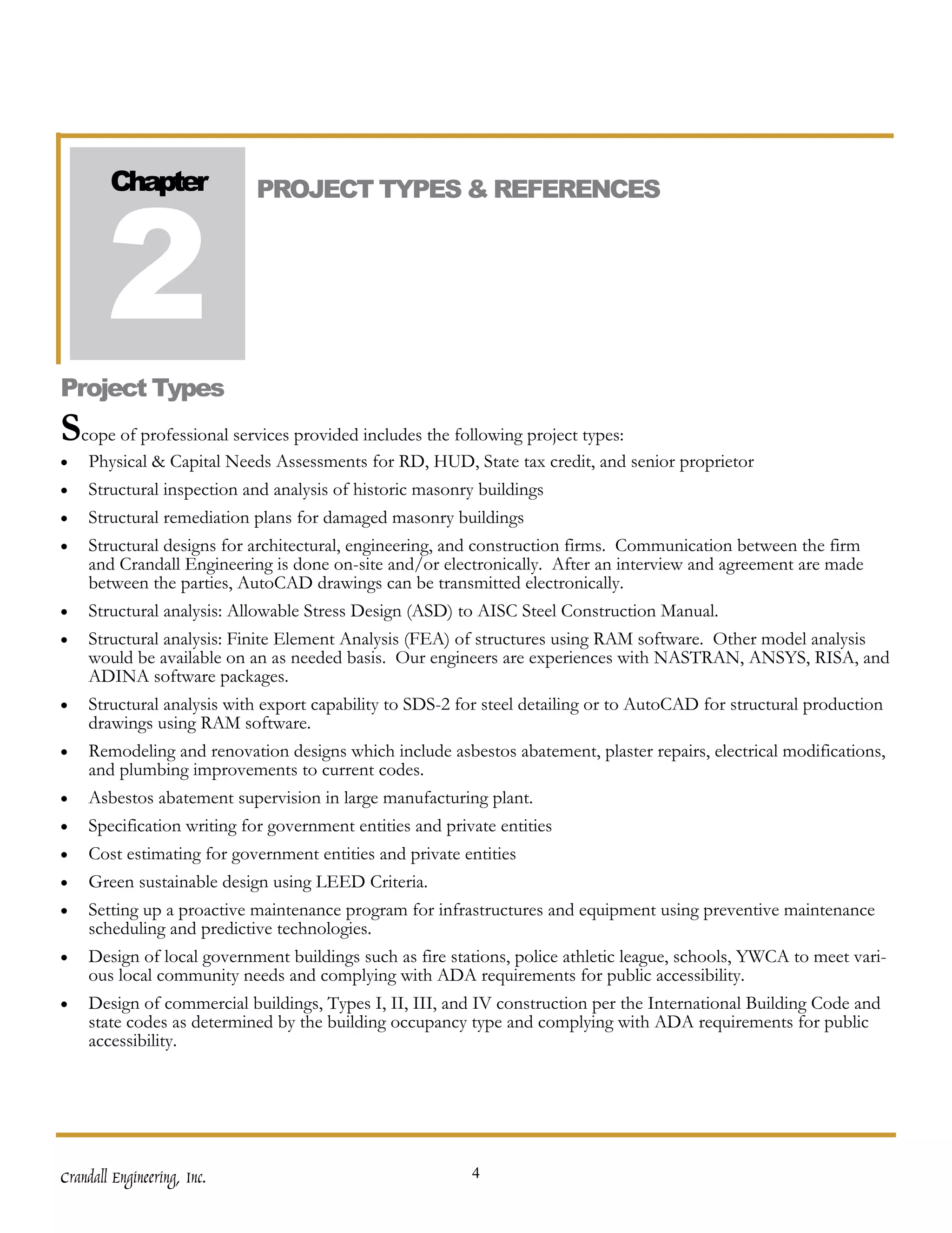 2
        Chapter              PROJECT TYPES & REFERENCES




Project Types
Scope of professional services provided includes the following project types:
•   Physical & Capital Needs Assessments for RD, HUD, State tax credit, and senior proprietor
•   Structural inspection and analysis of historic masonry buildings
•   Structural remediation plans for damaged masonry buildings
•   Structural designs for architectural, engineering, and construction firms. Communication between the firm
    and Crandall Engineering is done on-site and/or electronically. After an interview and agreement are made
    between the parties, AutoCAD drawings can be transmitted electronically.
•   Structural analysis: Allowable Stress Design (ASD) to AISC Steel Construction Manual.
•   Structural analysis: Finite Element Analysis (FEA) of structures using RAM software. Other model analysis
    would be available on an as needed basis. Our engineers are experiences with NASTRAN, ANSYS, RISA, and
    ADINA software packages.
•   Structural analysis with export capability to SDS-2 for steel detailing or to AutoCAD for structural production
    drawings using RAM software.
•   Remodeling and renovation designs which include asbestos abatement, plaster repairs, electrical modifications,
    and plumbing improvements to current codes.
•   Asbestos abatement supervision in large manufacturing plant.
•   Specification writing for government entities and private entities
•   Cost estimating for government entities and private entities
•   Green sustainable design using LEED Criteria.
•   Setting up a proactive maintenance program for infrastructures and equipment using preventive maintenance
    scheduling and predictive technologies.
•   Design of local government buildings such as fire stations, police athletic league, schools, YWCA to meet vari-
    ous local community needs and complying with ADA requirements for public accessibility.
•   Design of commercial buildings, Types I, II, III, and IV construction per the International Building Code and
    state codes as determined by the building occupancy type and complying with ADA requirements for public
    accessibility.




Crandall Engineering, Inc.                               4
 