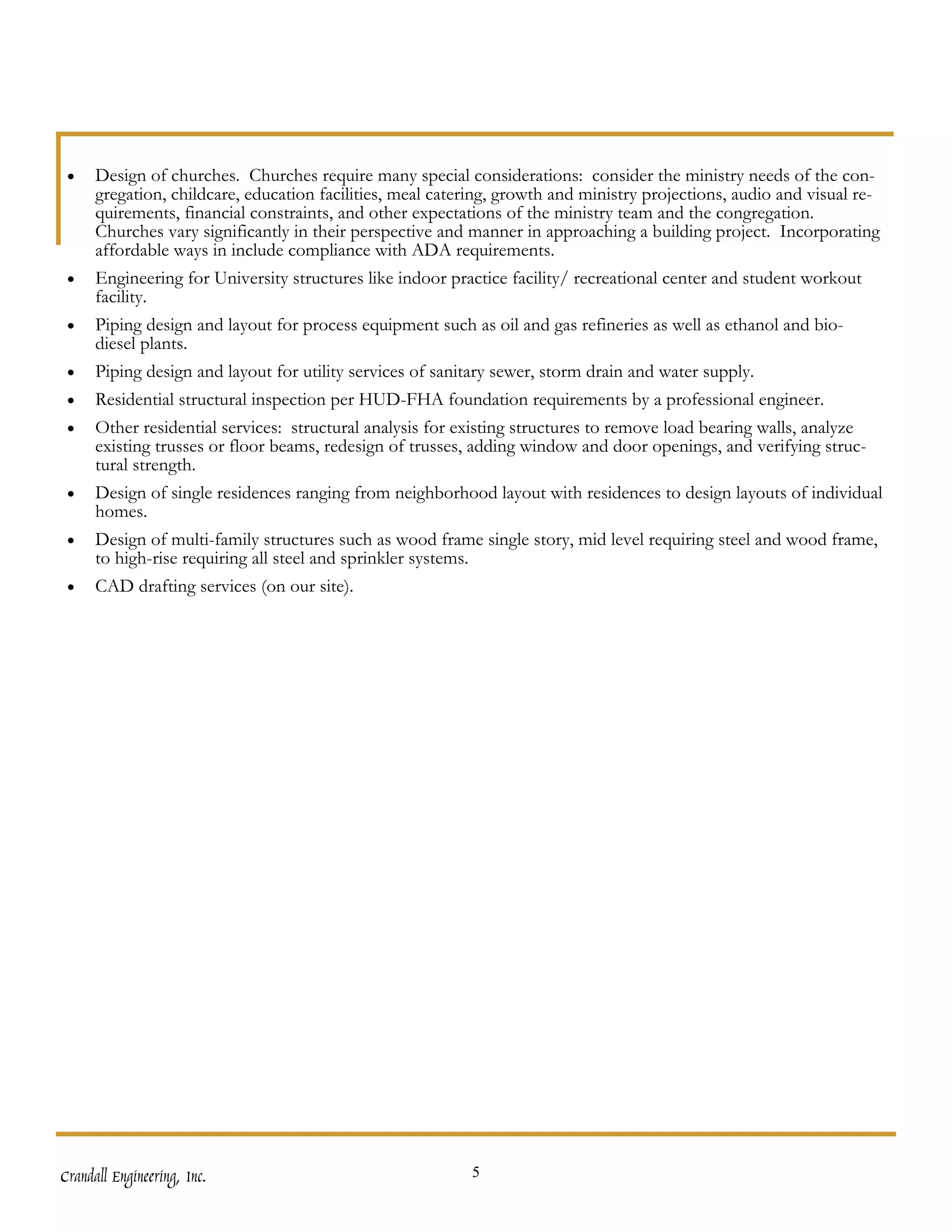 •    Design of churches. Churches require many special considerations: consider the ministry needs of the con-
      gregation, childcare, education facilities, meal catering, growth and ministry projections, audio and visual re-
      quirements, financial constraints, and other expectations of the ministry team and the congregation.
      Churches vary significantly in their perspective and manner in approaching a building project. Incorporating
      affordable ways in include compliance with ADA requirements.
 •    Engineering for University structures like indoor practice facility/ recreational center and student workout
      facility.
 •    Piping design and layout for process equipment such as oil and gas refineries as well as ethanol and bio-
      diesel plants.
 •    Piping design and layout for utility services of sanitary sewer, storm drain and water supply.
 •    Residential structural inspection per HUD-FHA foundation requirements by a professional engineer.
 •    Other residential services: structural analysis for existing structures to remove load bearing walls, analyze
      existing trusses or floor beams, redesign of trusses, adding window and door openings, and verifying struc-
      tural strength.
 •    Design of single residences ranging from neighborhood layout with residences to design layouts of individual
      homes.
 •    Design of multi-family structures such as wood frame single story, mid level requiring steel and wood frame,
      to high-rise requiring all steel and sprinkler systems.
 •    CAD drafting services (on our site).




Crandall Engineering, Inc.                                 5
 