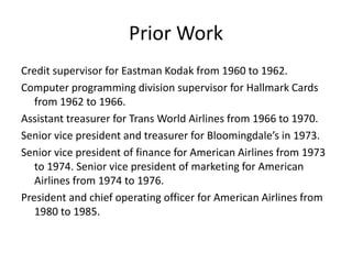 Prior Work
Credit supervisor for Eastman Kodak from 1960 to 1962.
Computer programming division supervisor for Hallmark Cards
from 1962 to 1966.
Assistant treasurer for Trans World Airlines from 1966 to 1970.
Senior vice president and treasurer for Bloomingdale’s in 1973.
Senior vice president of finance for American Airlines from 1973
to 1974. Senior vice president of marketing for American
Airlines from 1974 to 1976.
President and chief operating officer for American Airlines from
1980 to 1985.
 