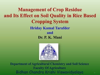 Hriday Kamal Tarafder
and
Dr. P. K. Mani
1
Department of Agricultural Chemistry and Soil Science
Faculty Of Agriculture
Bidhan Chandra Krishi Viswavidyalaya
Management of Crop Residue
and Its Effect on Soil Quality in Rice Based
Cropping System
 