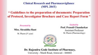 Dr. Rajendra Gode Institute of Pharmacy,
University - Mardi Road, Amravati - 444602
Guided by
Prof. Pranali Chandurkar
Assistant Professor
M. Pharm (Pharmacology)
Clinical Research and Pharmacovigilance
(MPL 204T)
“ Guidelines to the preparation of documents: Preparation
of Protocol, Investigator Brochure and Case Report Form ”
1
Presented by
Miss. Shraddha Raut
M. Pharm (Ist year)
 