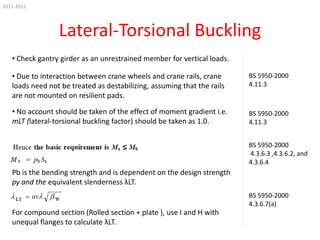 2011-2012

Lateral-Torsional Buckling
• Check gantry girder as an unrestrained member for vertical loads.
• Due to interaction between crane wheels and crane rails, crane
loads need not be treated as destabilizing, assuming that the rails
are not mounted on resilient pads.
• No account should be taken of the effect of moment gradient i.e.
mLT (lateral-torsional buckling factor) should be taken as 1.0.

BS 5950-2000
4.11.3

BS 5950-2000
4.11.3
BS 5950-2000
4.3.6.3 ,4.3.6.2, and
4.3.6.4

Pb is the bending strength and is dependent on the design strength
py and the equivalent slenderness λLT.
BS 5950-2000
4.3.6.7(a)

For compound section (Rolled section + plate ), use I and H with
unequal flanges to calculate λLT.

 