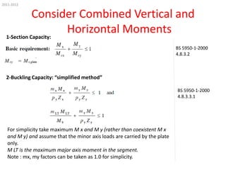 2011-2012

Consider Combined Vertical and
Horizontal Moments
1-Section Capacity:
BS 5950-1-2000
4.8.3.2

2-Buckling Capacity: “simplified method”
BS 5950-1-2000
4.8.3.3.1

For simplicity take maximum M x and M y (rather than coexistent M x
and M y) and assume that the minor axis loads are carried by the plate
only.
M LT is the maximum major axis moment in the segment.
Note : mx, my factors can be taken as 1.0 for simplicity.

 