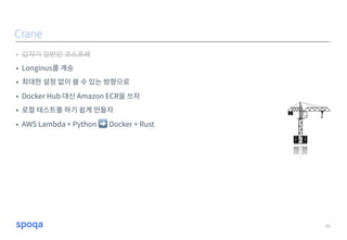 • 갑자기 일반인 코스프레
• Longinus를 계승
• 최대한 설정 없이 쓸 수 있는 방향으로
• Docker Hub 대신 Amazon ECR을 쓰자
• 로컬 테스트를 하기 쉽게 만들자
• AWS Lambda + Python ➡ Docker + Rust
10
Crane
 