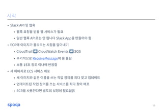 • Slack API 및 웹훅
• 웹훅 요청을 받을 웹 서비스가 필요
• 일반 웹훅 API로는 안 됩니다 Slack App을 만들어야 함
• ECR에 이미지가 올라오는 시점을 알아내기
• CloudTrail ➡ CloudWatch Events ➡ SQS
• 주기적으로 ReceiveMessage에 롱 폴링
• 보통 15초 정도 이내에 반응함
• 새 이미지로 ECS 서비스 배포
• 새 이미지와 같은 이름을 쓰는 작업 정의를 죄다 찾고 업데이트
• 업데이트된 작업 정의를 쓰는 서비스를 죄다 찾아 배포
• ECR을 사용한다면 별도의 설정이 필요없음
15
시작
 
