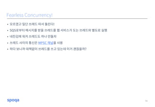 • 모르겠고 일단 쓰레드 따서 돌린다!
• SQS로부터 메시지를 받을 쓰레드를 웹 서비스가 도는 쓰레드와 별도로 실행
• 내친김에 워커 쓰레드도 하나 만들자
• 쓰레드 사이의 통신은 MPSC 채널을 사용
• 하다 보니까 대책없이 쓰레드를 쓰고 있는데 이거 괜찮을까?
16
Fearless Concurrency!
 