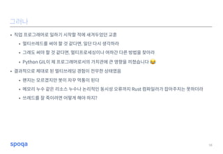 • 직업 프로그래머로 일하기 시작할 적에 새겨두었던 교훈
• 멀티쓰레드를 써야 할 것 같다면, 일단 다시 생각하라
• 그래도 써야 할 것 같다면, 멀티프로세싱이나 여하간 다른 방법을 찾아라
• Python GIL이 제 프로그래머로서의 가치관에 큰 영향을 끼쳤습니다 😂
• 결과적으로 제대로 된 멀티쓰레딩 경험이 전무한 상태였음
• 왠지는 모르겠지만 봇이 자꾸 먹통이 된다
• 메모리 누수 같은 리소스 누수나 논리적인 동시성 오류까지 Rust 컴파일러가 잡아주지는 못하더라
• 쓰레드를 잘 죽이려면 어떻게 해야 하지?
18
그러나
 