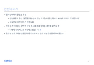 • 컴파일러와의 끝없는 투쟁
• 경험자들의 증언: 잘못될 가능성이 있는 코드는 다른 언어보다 Rust로 쓰기가 더 어렵더라
• 생각보다 그런 코드가 많습니다
• 가끔 논리적으로는 맞지만 타입 검사를 통과 못하는 경우를 밟기도 함
• 다행히 지속적으로 개선되고 있습니다 #
• 함수형 프로그래밍만큼은 아니더라도 어느 정도 코딩 습관을 바꾸게 됩니다
19
안전의 대가
 