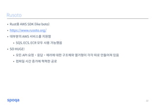 • Rust용 AWS SDK (like boto)
• https://www.rusoto.org/
• 대부분의 AWS 서비스를 지원함
• SQS, ECS, ECR 모두 사용 가능했음
• SO HUGE!
• 모든 API 요청˙응답˙에러에 대한 구조체와 열거형이 각각 따로 만들어져 있음
• 컴파일 시간 증가에 혁혁한 공로
22
Rusoto
 