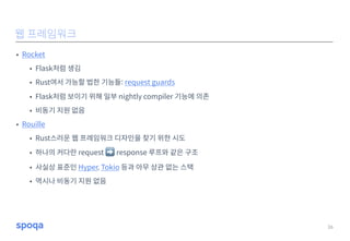 • Rocket
• Flask처럼 생김
• Rust여서 가능할 법한 기능들: request guards
• Flask처럼 보이기 위해 일부 nightly compiler 기능에 의존
• 비동기 지원 없음
• Rouille
• Rust스러운 웹 프레임워크 디자인을 찾기 위한 시도
• 하나의 커다란 request ➡ response 루프와 같은 구조
• 사실상 표준인 Hyper, Tokio 등과 아무 상관 없는 스택
• 역시나 비동기 지원 없음
26
웹 프레임워크
 