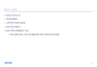 • https://actix.rs/
• 적당한 절충안
• 그럭저럭 익숙한 생김새
• 모든 것이 비동기!
• Actix 액터 프레임워크 기반
• 내친 김에 쓰레드 쓰던 코드들을 전부 액터 기반으로 갈아버림
27
Actix-web
 