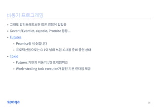 • 그래도 멀티쓰레드보단 많은 경험이 있었음
• Gevent/Eventlet, asyncio, Promise 등등...
• Futures
• Promise랑 비슷합니다
• 프로덕션용으로는 0.1이 널리 쓰임. 0.3을 준비 중인 상태
• Tokio
• Futures 기반의 비동기 I/O 프레임워크
• Work-stealing task executor가 딸린 기본 런타임 제공
28
비동기 프로그래밍
 