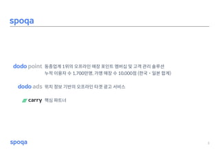 동종업계 1위의 오프라인 매장 포인트 멤버십 및 고객 관리 솔루션
누적 이용자 수 1,700만명, 가맹 매장 수 10,000점 (한국˙일본 합계)
위치 정보 기반의 오프라인 타겟 광고 서비스
핵심 파트너
3
Spoqa
 