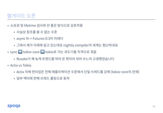 • 소유권 및 lifetime 검사와 안 좋은 방식으로 상호작용
• 사실상 참조를 쓸 수 없는 수준
• async fn + Futures 0.3이 미래다
• 그래서 제가 미래에 살고 있는데요 nightly compiler의 세계는 험난하네요
• sync ➡ tokio-core ➡ tokio로 가는 과도기를 직격으로 겪음
• Rusoto가 꽤 늦게 트렌드를 따라 온 편이라 섞어 쓰느라 고생했었습니다
• Actix vs Tokio
• Actix 자체 런타임은 전체 애플리케이션 수준에서 단일 쓰레드를 강제 (tokio-core의 잔재)
• 일부 액터에 한해 쓰레드 풀링으로 동작
30
헬게이트 오픈
 