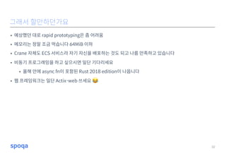• 예상했던 대로 rapid prototyping은 좀 어려움
• 메모리는 정말 조금 먹습니다 64MiB 이하
• Crane 자체도 ECS 서비스라 자기 자신을 배포하는 것도 되고 나름 만족하고 있습니다
• 비동기 프로그래밍을 하고 싶으시면 일단 기다리세요
• 올해 안에 async fn이 포함된 Rust 2018 edition이 나옵니다
• 웹 프레임워크는 일단 Actix-web 쓰세요 😂
32
그래서 할만하던가요
 