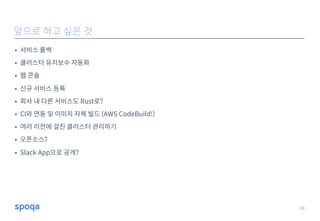 • 서비스 롤백
• 클러스터 유지보수 자동화
• 웹 콘솔
• 신규 서비스 등록
• 회사 내 다른 서비스도 Rust로?
• CI와 연동 및 이미지 자체 빌드 (AWS CodeBuild!)
• 여러 리전에 걸친 클러스터 관리하기
• 오픈소스?
• Slack App으로 공개?
33
앞으로 하고 싶은 것
 