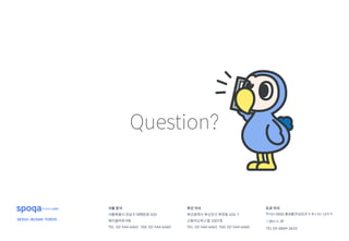 서울 본사
서울특별시 강남구 테헤란로 420
메이플타워 9층
TEL 02-544-6463 FAX 02-544-6460
부산 지사
부산광역시 부산진구 부전동 426-7
신동아오피스텔 1007호
TEL 02-544-6463 FAX 02-544-6460
주식회사스포카
SEOUL·BUSAN·TOKYO
도쿄 지사
〒151-0053 東京都渋谷区代々木1-21-12ヤマ
ノ26ビル 3F
TEL 03-6869-3610
Question?
 