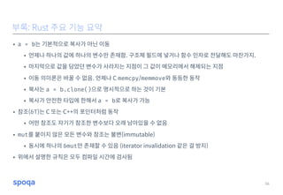 • a = b는 기본적으로 복사가 아닌 이동
• 언제나 하나의 값에 하나의 변수만 존재함. 구조체 필드에 넣거나 함수 인자로 전달해도 마찬가지.
• 마지막으로 값을 담았던 변수가 사라지는 지점이 그 값이 메모리에서 해제되는 지점
• 이동 의미론은 바꿀 수 없음. 언제나 C memcpy/memmove와 동등한 동작
• 복사는 a = b.clone()으로 명시적으로 하는 것이 기본
• 복사가 안전한 타입에 한해서 a = b로 복사가 가능
• 참조(&T)는 C 또는 C++의 포인터처럼 동작
• 어떤 참조도 자기가 참조한 변수보다 오래 남아있을 수 없음
• mut를 붙이지 않은 모든 변수와 참조는 불변(immutable)
• 동시에 하나의 &mut만 존재할 수 있음 (iterator invalidation 같은 걸 방지)
• 위에서 설명한 규칙은 모두 컴파일 시간에 검사됨
36
부록: Rust 주요 기능 요약
 