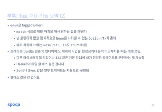 • enum은 tagged union
• match 식으로 패턴 매칭을 해서 원하는 값을 꺼낸다
• 널 포인터가 없고 명시적으로 None을 나타낼 수 있는 Option<T>가 존재
• 에러 처리에 쓰이는 Result<T, E>도 enum 타입
• 트레이트(trait)는 일종의 인터페이스. 제네릭 타입을 한정짓거나 동적 디스패치를 하는 데에 쓰임.
• 다른 라이브러리의 타입이나 i32 같은 기본 타입에 내가 정의한 트레이트를 구현하는 게 가능함
• Haskell의 타입 클래스 같은 겁니다
• Send나 Sync 같은 일부 트레이트는 자동으로 구현됨
• 클래스 같은 건 없어요
37
부록: Rust 주요 기능 요약 (2)
 