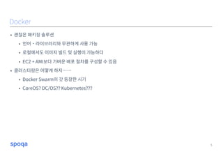 • 괜찮은 패키징 솔루션
• 언어˙라이브러리와 무관하게 사용 가능
• 로컬에서도 이미지 빌드 및 실행이 가능하다
• EC2 + AMI보다 가벼운 배포 절차를 구성할 수 있음
• 클러스터링은 어떻게 하지……
• Docker Swarm이 갓 등장한 시기
• CoreOS? DC/OS?? Kubernetes???
5
Docker
 