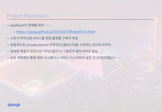 • Geofront의 전례를 따라……
• https://spoqa.github.io/2014/07/09/geofront.html
• 스포카 마이크로서비스를 위한 플랫폼 구축이 목표
• 최종적으로 private subnet 안에 ECS 클러스터를 구성하는 것으로 마무리
• 원대한 목표가 있었지만 사이드잡이 다 그렇듯이 용두사미로 끝남
• 당초 계획했던 통합 배포 시스템이나 서비스 디스커버리 같은 건 온데간데없고……
6
Project Blackmoon
 