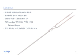 • 결국 다른 팀에 계시던 분께서 만들어냄
• Stateless: 별도의 DB 없이 동작
• Docker Hub + Slack Button API
• AWS Lambda 위에서 도는 가벼운 서비스
• Python + Zappa
• 일단 설정하고 나면 Slack에서 간단히 배포 가능
8
Longinus
 